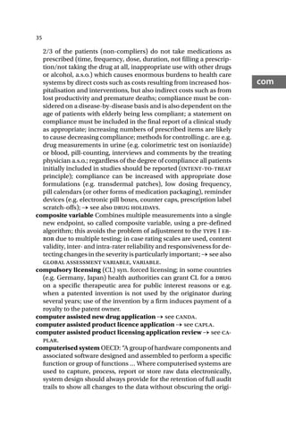 35
com
2/3 of the patients (non-compliers) do not take medications as
prescribed (time, frequency, dose, duration, not filling a prescrip-
tion/not taking the drug at all, inappropriate use with other drugs
or alcohol, a.s.o.) which causes enormous burdens to health care
systems by direct costs such as costs resulting from increased hos-
pitalisation and interventions, but also indirect costs such as from
lost productivity and premature deaths; compliance must be con-
sidered on a disease-by-disease basis and is also dependent on the
age of patients with elderly being less compliant; a statement on
compliance must be included in the final report of a clinical study
as appropriate; increasing numbers of prescribed items are likely
to cause decreasing compliance; methods for controlling c. are e.g.
drug measurements in urine (e.g. colorimetric test on isoniazide)
or blood, pill-counting, interviews and comments by the treating
physician a.s.o.; regardless of the degree of compliance all patients
initially included in studies should be reported (intent-to-treat
principle); compliance can be increased with appropriate dose
formulations (e.g. transdermal patches), low dosing frequency,
pill calendars (or other forms of medication packaging), reminder
devices (e.g. electronic pill boxes, counter caps, prescription label
scratch-offs); → see also drug holidays.
composite variable Combines multiple measurements into a single
new endpoint, so called composite variable, using a pre-defined
algorithm; this avoids the problem of adjustment to the type I er-
ror due to multiple testing; in case rating scales are used, content
validity, inter- and intra-rater reliability and responsiveness for de-
tecting changes in the severity is particularly important; → see also
global assessment variable, variable.
compulsory licensing (CL) syn. forced licensing; in some countries
(e.g. Germany, Japan) health authorities can grant CL for a drug
on a specific therapeutic area for public interest reasons or e.g.
when a patented invention is not used by the originator during
several years; use of the invention by a firm induces payment of a
royalty to the patent owner.
computer assisted new drug application → see canda.
computer assisted product licence application → see capla.
computer assisted product licensing application review → see ca-
plar.
computerised system OECD: “A group of hardware components and
associated software designed and assembled to perform a specific
function or group of functions … Where computerised systems are
used to capture, process, report or store raw data electronically,
system design should always provide for the retention of full audit
trails to show all changes to the data without obscuring the origi-
 