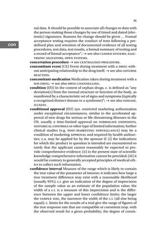 36
con
nal data. It should be possible to associate all changes to data with
the person making those changes by use of timed and dated (elec-
tronic) signatures. Reasons for change should be given … Formal
acceptance testing requires the conduct of tests following a pre-
defined plan and retention of documented evidence of all testing
procedures, test data, test results, a formal summary of testing and
a record of formal acceptance”; → see also closed systems, elec-
tronic signature, open systems.
concertation procedure → see centralised procedure.
concomitant event (CE) Event during treatment with a drug with-
out anticipating relationship to the drug itself; → see also adverse
reaction.
concomitant medication Medication taken during treatment with a
test drug; → see also drug channelling.
condition (EU) In the context of orphan drugs, c. is defined as “any
deviation(s) from the normal structure or function of the body, as
manifested by a characteristic set of signs and symptoms (typically
a recognised distinct disease or a syndrome)”; → see also disease,
illness.
conditional approval (EU) syn. restricted marketing authorization
under exceptional circumstances, similar to the accelerated ap-
proval of new drugs for serious or life-threatening illnesses in the
US; usually a time-limited approval on surrogate endpoints,
historical controls or other type of limited information; further
clinical studies (e.g. post-marketing surveillance) may be a
condition of marketing approval and required by health authori-
ties; c.a. may be applied for by the sponsor if: (i) the indications
for which the product in question is intended are encountered so
rarely that the applicant cannot reasonably be expected to pro-
vide comprehensive evidence; (ii) in the present state of scientific
knowledge comprehensive information cannot be provided; (iii) it
would be contrary to generally accepted principles of medical eth-
ics to collect such information.
confidence interval Measure of the range which is likely to contain
the true value of the parameter of interest; it indicates how large a
true treatment difference may exist with a reasonable likelihood
(usually 95%); c.i. give an indication of the degree of imprecision
of the sample value as an estimate of the population value; the
width of a c.i. is a measure of this imprecision and is the differ-
ence between the upper and lower confidence limits; the larger
the sample size, the narrower the width of the c.i. (all else being
equal); c. limits for the results of a trial give the range of figures of
the true response rate that are compatible or consistent resp. with
the observed result for a given probability; the degree of consis-
 