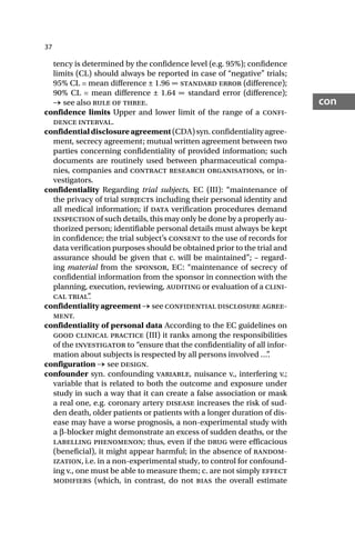 37
con
tency is determined by the confidence level (e.g. 95%); confidence
limits (CL) should always be reported in case of “negative” trials;
95% CL = mean difference ± 1.96 ∞ standard error (difference);
90% CL = mean difference ± 1.64 ∞ standard error (difference);
→ see also rule of three.
confidence limits Upper and lower limit of the range of a confi-
dence interval.
confidentialdisclosureagreement(CDA)syn.confidentialityagree-
ment, secrecy agreement; mutual written agreement between two
parties concerning confidentiality of provided information; such
documents are routinely used between pharmaceutical compa-
nies, companies and contract research organisations, or in-
vestigators.
confidentiality Regarding trial subjects, EC (III): “maintenance of
the privacy of trial subjects including their personal identity and
all medical information; if data verification procedures demand
inspection of such details, this may only be done by a properly au-
thorized person; identifiable personal details must always be kept
in confidence; the trial subject’s consent to the use of records for
data verification purposes should be obtained prior to the trial and
assurance should be given that c. will be maintained”; – regard-
ing material from the sponsor, EC: “maintenance of secrecy of
confidential information from the sponsor in connection with the
planning, execution, reviewing, auditing or evaluation of a clini-
cal trial”
.
confidentiality agreement → see confidential disclosure agree-
ment.
confidentiality of personal data According to the EC guidelines on
good clinical practice (III) it ranks among the responsibilities
of the investigator to “ensure that the confidentiality of all infor-
mation about subjects is respected by all persons involved …”
.
configuration → see design.
confounder syn. confounding variable, nuisance v., interfering v.;
variable that is related to both the outcome and exposure under
study in such a way that it can create a false association or mask
a real one, e.g. coronary artery disease increases the risk of sud-
den death, older patients or patients with a longer duration of dis-
ease may have a worse prognosis, a non-experimental study with
a β-blocker might demonstrate an excess of sudden deaths, or the
labelling phenomenon; thus, even if the drug were efficacious
(beneficial), it might appear harmful; in the absence of random-
ization, i.e. in a non-experimental study, to control for confound-
ing v., one must be able to measure them; c. are not simply effect
modifiers (which, in contrast, do not bias the overall estimate
 