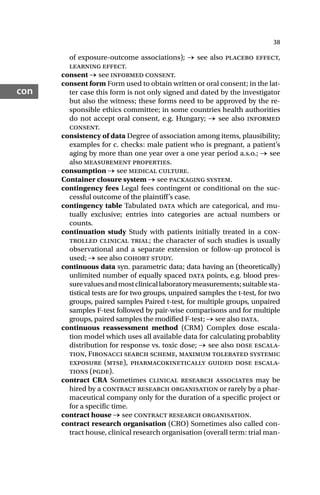38
con
of exposure-outcome associations); → see also placebo effect,
learning effect.
consent → see informed consent.
consent form Form used to obtain written or oral consent; in the lat-
ter case this form is not only signed and dated by the investigator
but also the witness; these forms need to be approved by the re-
sponsible ethics committee; in some countries health authorities
do not accept oral consent, e.g. Hungary; → see also informed
consent.
consistency of data Degree of association among items, plausibility;
examples for c. checks: male patient who is pregnant, a patient’s
aging by more than one year over a one year period a.s.o.; → see
also measurement properties.
consumption → see medical culture.
Container closure system → see packaging system.
contingency fees Legal fees contingent or conditional on the suc-
cessful outcome of the plaintiff’s case.
contingency table Tabulated data which are categorical, and mu-
tually exclusive; entries into categories are actual numbers or
counts.
continuation study Study with patients initially treated in a con-
trolled clinical trial; the character of such studies is usually
observational and a separate extension or follow-up protocol is
used; → see also cohort study.
continuous data syn. parametric data; data having an (theoretically)
unlimited number of equally spaced data points, e.g. blood pres-
surevaluesandmostclinicallaboratorymeasurements;suitablesta-
tistical tests are for two groups, unpaired samples the t-test, for two
groups, paired samples Paired t-test, for multiple groups, unpaired
samples F-test followed by pair-wise comparisons and for multiple
groups, paired samples the modified F-test; → see also data.
continuous reassessment method (CRM) Complex dose escala-
tion model which uses all available data for calculating probablity
distribution for response vs. toxic dose; → see also dose escala-
tion, Fibonacci search scheme, maximum tolerated systemic
exposure (mtse), pharmacokinetically guided dose escala-
tions (pgde).
contract CRA Sometimes clinical research associates may be
hired by a contract research organisation or rarely by a phar-
maceutical company only for the duration of a specific project or
for a specific time.
contract house → see contract research organisation.
contract research organisation (CRO) Sometimes also called con-
tract house, clinical research organisation (overall term: trial man-
 