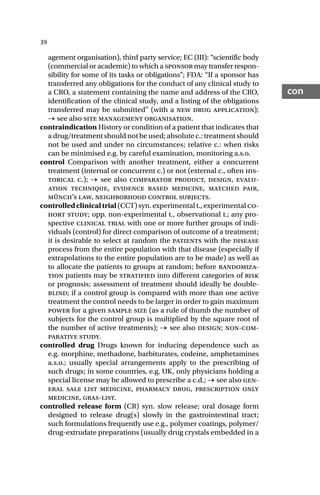 39
con
agement organisation), third party service; EC (III): “scientific body
(commercial or academic) to which a sponsor may transfer respon-
sibility for some of its tasks or obligations”; FDA: “If a sponsor has
transferred any obligations for the conduct of any clinical study to
a CRO, a statement containing the name and address of the CRO,
identification of the clinical study, and a listing of the obligations
transferred may be submitted” (with a new drug application);
→ see also site management organisation.
contraindication History or condition of a patient that indicates that
a drug/treatment should not be used; absolute c.: treatment should
not be used and under no circumstances; relative c.: when risks
can be minimised e.g. by careful examination, monitoring a.s.o.
control Comparison with another treatment, either a concurrent
treatment (internal or concurrent c.) or not (external c., often his-
torical c.); → see also comparator product, design, evalu-
ation technique, evidence based medicine, matched pair,
münch’s law, neighborhood control subjects.
controlledclinicaltrial (CCT) syn. experimental t., experimental co-
hort study; opp. non-experimental t., observational t.; any pro-
spective clinical trial with one or more further groups of indi-
viduals (control) for direct comparison of outcome of a treatment;
it is desirable to select at random the patients with the disease
process from the entire population with that disease (especially if
extrapolations to the entire population are to be made) as well as
to allocate the patients to groups at random; before randomiza-
tion patients may be stratified into different categories of risk
or prognosis; assessment of treatment should ideally be double-
blind; if a control group is compared with more than one active
treatment the control needs to be larger in order to gain maximum
power for a given sample size (as a rule of thumb the number of
subjects for the control group is multiplied by the square root of
the number of active treatments); → see also design; non-com-
parative study.
controlled drug Drugs known for inducing dependence such as
e.g. morphine, methadone, barbiturates, codeine, amphetamines
a.s.o.; usually special arrangements apply to the prescribing of
such drugs; in some countries, e.g. UK, only physicians holding a
special license may be allowed to prescribe a c.d.; → see also gen-
eral sale list medicine, pharmacy drug, prescription only
medicine, gras-list.
controlled release form (CR) syn. slow release; oral dosage form
designed to release drug(s) slowly in the gastrointestinal tract;
such formulations frequently use e.g., polymer coatings, polymer/
drug-extrudate preparations (usually drug crystals embedded in a
 