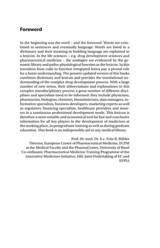 Foreword
In the beginning was the word – and the foreword. Words are com-
bined to sentences and eventually language. Words are listed in a
dictionary and their meaning in building language are explained in
a lexicon. In the life sciences – e.g. drug development sciences and
pharmaceutical medicine – the analogies are evidenced by the ge-
nomic library and patho-physiological function as the lexicon. In this
transition from code to function integrated lexica pay a pivotal role
for a faster understanding. The present updated version of this books
combines dictionary and lexicon and provides the translational un-
derstanding of the complex drug development process. With a large
number of new terms, their abbreviations and explanations in this
complex interdisciplinary process a great number of different disci-
plines and specialists need to be informed: they include physicians,
pharmacists, biologists, chemists, biostatisticians, data managers, in-
formation specialists, business developers, marketing experts as well
as regulators, financing specialists, healthcare providers and insur-
ers in a continuous professional development mode. This lexicon is
therefore a most suitable and economical tool for fast and conclusive
information for all key-players in the development of medicines at
the working place, in postgraduate training as well as during graduate
education. This book is an indispensible aid in any medical library.
Prof. Dr. med. Dr. h.c. Fritz R. Bühler
Director, European Center of Pharmaceutical Medicine, ECPM
at the Medical Faculty and the PharmaCenter, University of Basel
Co-ordinator, Pharmaceutical Medicine Training Programme of the
Innovative Medicines Initiative, IMI, Joint Undertaking of EC and
EFPIA
 