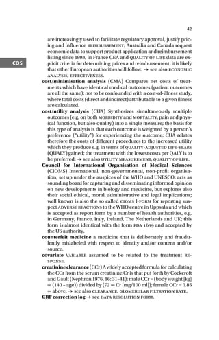 42
cos
are increasingly used to facilitate regulatory approval, justify pric-
ing and influence reimbursement; Australia and Canada request
economic data to support product application and reimbursement
listing since 1993, in France CEA and quality of life data are ex-
plicit criteria for determining prices and reimbursement; it is likely
that other European authorities will follow; → see also economic
analysis, effectiveness.
cost/minimisation analysis (CMA) Compares net costs of treat-
ments which have identical medical outcomes (patient outcomes
are all the same); not to be confounded with a cost-of-illness study,
where total costs (direct and indirect) attributable to a given illness
are calculated.
cost/utility analysis (CUA) Synthesizes simultaneously multiple
outcomes (e.g. on both morbidity and mortality, pain and phys-
ical function, but also quality) into a single measure; the basis for
this type of analysis is that each outcome is weighted by a person’s
preference (“utility”) for experiencing the outcome; CUA relates
therefore the costs of different procedures to the increased utility
which they produce e.g. in terms of quality-adjusted life-years
(QUALY) gained; the treatment with the lowest costs per QALY is to
be preferred; → see also utility measurement, quality of life.
Council for International Organisation of Medical Sciences
(CIOMS) International, non-governmental, non-profit organisa-
tion; set up under the auspices of the WHO and UNESCO; acts as
sounding board for capturing and disseminating informed opinion
on new developments in biology and medicine, but explores also
their social ethical, moral, administrative and legal implications;
well known is also the so called cioms I-form for reporting sus-
pect adverse reactions to the WHO centre in Uppsala and which
is accepted as report form by a number of health authorities, e.g.
in Germany, France, Italy, Ireland, The Netherlands and UK; this
form is almost identical with the form fda  and accepted by
the US authority.
counterfeit medicine a medicine that is deliberately and fraudu-
lently mislabeled with respect to identity and/or content and/or
source.
covariate variable assumed to be related to the treatment re-
sponse.
creatinineclearance(CCr)Awidelyacceptedformulaforcalculating
the CCr from the serum creatinine Cr is that put forth by Cockcroft
and Gault (Nephron 1976, 16: 31–41): male CCr = (body weight [kg]
∞ (140 – age)) divided by (72 ∞ Cr [mg/100 ml]); female CCr = 0.85
∞ above; → see also clearance, glomerular filtration rate.
CRF correction log → see data resolution form.
 