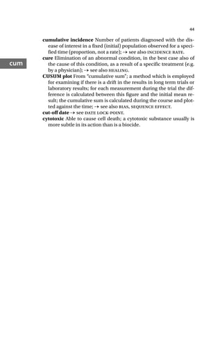 44
cum
cumulative incidence Number of patients diagnosed with the dis-
ease of interest in a fixed (initial) population observed for a speci-
fied time (proportion, not a rate); → see also incidence rate.
cure Elimination of an abnormal condition, in the best case also of
the cause of this condition, as a result of a specific treatment (e.g.
by a physician); → see also healing.
CUSUM plot From “cumulative sum”; a method which is employed
for examining if there is a drift in the results in long term trials or
laboratory results; for each measurement during the trial the dif-
ference is calculated between this figure and the initial mean re-
sult; the cumulative sum is calculated during the course and plot-
ted against the time; → see also bias, sequence effect.
cut-off date → see date lock-point.
cytotoxic Able to cause cell death; a cytotoxic substance usually is
more subtle in its action than is a biocide.
 