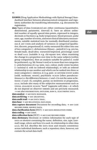 45
dat
DAMOS (Drug Application Methodology with Optical Storage) Stan-
dardised interface between pharmaceutical companies and regu-
latory authorities for transferring information, e.g. documents for
registration.
data Types of data (variables) are: either continuous (quantitative,
dimensional, parametric, interval) d.: have an almost unlim-
ited number of equally spaced data points, expressed in integers,
decimals or fractions e.g. body temperature, blood pressure, pulse
rates, age, number of events, and most clinical laboratory measure-
ments; suitable statistical tests for normally distributed continu-
ous d. are t-tests and analysis of variance; or categorical (qualita-
tive, discrete, proportional) d.: entity measured fits either into one
of two categories (= dichotomous (binary-, paired) d.) e.g. yes/no,
female/male, dead/alive, worsened/improved, percentage cured
or dead a.s.o. (suitable is e.g. chi-square test; when examining
the change in a proportion over time in the same subjects (within
group comparison), then an analysis suitable for paired d. could
be performed, e.g. Mc Nemar’s test) or in more than two categories
(= polychotomous d.) e.g. taste, race, colour, study centre location
(= nominal d. with no ordered relationship), or with an ordered
relationship to one another and which can be ranked into three or
more categories (= ordinal d.) e.g. pain- or adverse event scales
(mild, moderate, severe), psychiatric scales (often pseudocon-
tinuous i.e. the difference between +1 and +2 is not the same as be-
tween +3 and +4), complete, partial, no response or progression,
a.s.o.; include also many of the subjective measurements such as
visual analogue scales; “hard” (opposite soft) data = d. which
do not depend on observer errors and are precisely measured;
→ see also distribution, outliers, raw d., electronic data.
data analyst → see data manager.
data archiving → see archiving.
data audit trail → see data trail.
data base → see relational data base.
data capture document Document for recording data; → see case
record form, source data.
data clarification form (DCF) → see data resolution form.
data coding → see code.
data collection form (DCF) → see case record form.
data dictionary Electronic or written information for each type of
data or element containing the name, definition, size, type, (nor-
mal) range, where and how it is used, its relationship to other data
a.s.o.; the d.d. discribes the data base and ensures consistency
across individual databases; such a repository does, however, not
contain the actual data itself.
 