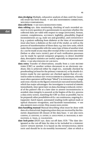 46
dat
data dredging Multiple, exhaustive analysis of data until the (want-
ed) result has been found; → see also bonferroni correction,
multiple comparisons.
data edit form → see data resolution form.
data editing syn. data monitoring; checking of each recorded an-
swer to every question of a questionnaire to ascertain whether the
collected data are valid with respect to range (outliers), format,
content, completeness, accuracy, legibility, plausibility (logical
inconsistencies as e.g. male sex and gravidity), and consistency
(e.g. a patient suffering from diabetes at the time of recruitment
must also have a diabetes at the end of the study), as well as the
process of transformation of these data; e.g. into new units, which
make them comparable with the same type of data of another trial;
d.e. can be made at any step after receipt of the case record form
(before or after data entry); part of such verification processes
can be made by special computer programs; to detect doubtful
data, descriptive statistics are useful, especially on important vari-
ables; → see also pooling of lab data.
data entry Transfer of observations, usually from a case record
form (CRF) or another written document to an electronic me-
dium; this is achieved either by single d.e., normally checked by
proofreading (at least for the primary variables), or by double d.e.
(enters made by one operator are checked against that of a sec-
ond in order to reduce key-punch errors to a minimum, whereby
most often operators will be kept “blind”); in interactive d.e., range
and cross-checks on the figures entered are executed immediately,
which has major advantages: the investigator is warned of errors
immediately, time spent later on data checking is reduced, retriev-
al of the patient’s file at a later date to answer inconsistencies is
avoided, data integrity is assured; at the beginn of the d.e. process
a data entry screen, matching the CRF as close as possible, has to
be prepared; other possibilities of d.e. are continuous, ongoing d.e.
(opposite: batch input), automated reading (with optical mark or
optical character recognition, and facsimile transmission; → see
also remote data entry, Web-based data entry.
data handling manual Manual describing what must be done with
data of a clinical trial, beginning when they are received by the bio-
metric department till closure of the data base; → see also data
coding, d. editing, d. entry, d. lock-point, d. manager, d. res-
olution, d. trail, d. validation.
date lock-point (DLP) syn. data cut-off date; ICH: “The date des-
ignated as the cut-off date for data to be included in a periodic
safety update report. It is based on the international birth
date and should be in six-monthly increments”; date at which a
 