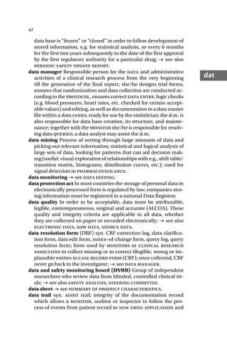 47
dat
data base is “frozen” or “closed” in order to follow development of
stored information, e.g. for statistical analysis, or every 6 months
for the first two years subsequently to the date of the first approval
by the first regulatory authority for a particular drug; → see also
periodic safety update report.
data manager Responsible person for the data and administrative
activities of a clinical research process from the very beginning
till the generation of the final report; she/he designs trial forms,
ensures that randomization and data collection are conducted ac-
cording to the protocol, ensures correct data entry, logic checks
(e.g. blood pressures, heart rates, etc. checked for certain accept-
able values) and editing, as well as documentation in a data master
file within a data center, ready for use by the statistician; the d.m. is
also responsible for data base creation, its structure, and mainte-
nance; together with the monitor she/he is responsible for resolv-
ing data queries; a data analyst may assist the d.m.
data mining Process of sorting through large amounts of data and
picking out relevant information; statistical and logical analysis of
large sets of data, looking for patterns that can aid decision mak-
ing (useful: visual exploration of relationships with e.g., shift table/
transition matrix, histograms, distribution curves, etc.); used for
signal detection in pharmacovigilance.
data monitoring → see data editing.
data protection act In most countries the storage of personal data in
electronically processed form is regulated by law; companies stor-
ing information must be registered in a national Data Registrar.
data quality In order to be acceptable, data must be attributable,
legible, contemporaneous, original and accurate (ALCOA). These
quality and integrity criteria are applicable to all data, whether
they are collected on paper or recorded electronically; → see also
electronic data, raw data, source data.
data resolution form (DRF) syn. CRF correction log, data clarifica-
tion form, data edit form, notice-of-change form, query log, query
resolution form; form used by monitors or clinical research
associates to collect missing or to correct illegible, wrong or im-
plausible entries in case record form (CRF); once collected, CRF
never go back to the investigator; → see data manager.
data and safety monitoring board (DSMB) Group of independent
researchers who review data from blinded, controlled clinical tri-
als; → see also safety analysis, steering committee.
data sheet → see summary of product characteristics.
data trail syn. audit trail; integrity of the documentation record
which allows a monitor, auditor or inspector to follow the pro-
cess of events from patient record to new drug application and
 