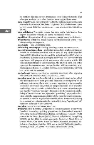 48
dat
to confirm that the correct procedures were followed; record of all
changes made to data after the data were originally entered.
data transfer data can be transferred to the data management centre
either by hard-copy CRFs, faxed copies of CRFs, diskettes or tapes,
or electronic data files via modem; → see also case record form
(CRF).
data validation Process to ensure that data in the data base or final
report accurately reflect data in the case record forms.
dead line Ultimate date till e.g. a clinical trial has to be finished.
Dear Doctor letter syn. ‘Dear Health-care Professional’ letter, → see
risk management system.
death rate → see mortality rate.
debriefing meeting syn. closing meeting; → see exit interview.
decentralised procedure – multistate procedure, applicable in cases
where an authorisation does not yet exist in any of the Member
States (MS); identical dossiers will be submitted in all MS where a
marketing authorisation is sought; reference MS, selected by the
applicant, will prepare draft assessment documents within 120
days and send them to the concerned MS. They, in turn, will either
approve the assessment or the application will continue into arbi-
tration procedures; → see also centralised procedure, mutual
recognition prosedure.
dechallenge Improvement of an adverse reaction after stopping
the drug; → see also causality, rechallenge.
decision analysis syn. benefit-risk a.; systematic strategy by which
the ramifications of each possible decision are compared for all
relevant outcomes; the most common approach is in general to
construct a decision tree, estimate the probabilities of its branches
and assign utilities to its possible final outcomes; other strategies
are e.g. the “minmax” strategy (decision with the minimum proba-
bility of the maximum loss, opposite: “gambling” approach – deci-
sion with the maximum possibility of the most favorable outcome)
or a more scientific approach where decisions are made according
to results of investigations in the past which show “significant” dif-
ferences in favour of one decision.
decision tree → see decision analysis.
Declaration of Helsinki Comprises recommendations of the World
Medical Assembly, guiding physicians in biomedical research
involving human subjects; adopted in Helsinki, Finland (1964),
amended in Tokyo, Japan (1975), Venice, Italy (1983), Hong Kong
(1989), at the 48th General Assembly, Somerset West, Rep. of
South Africa, Oct. 1996, at the 52nd
WMA General Assembly, Ed-
inburgh, Scotland, October 2000 and at the 59th
WMA General As-
sembly, Seoul, Oct. 2008; → see also Nuremberg Code.
 
