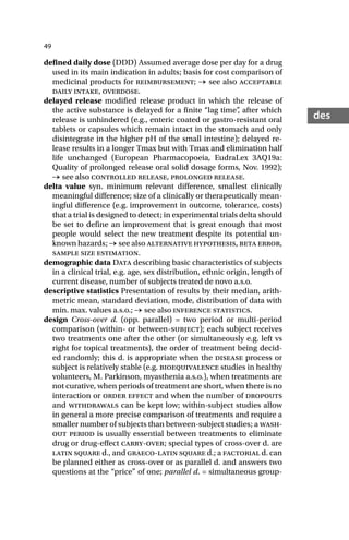 49
des
defined daily dose (DDD) Assumed average dose per day for a drug
used in its main indication in adults; basis for cost comparison of
medicinal products for reimbursement; → see also acceptable
daily intake, overdose.
delayed release modified release product in which the release of
the active substance is delayed for a finite “lag time”
, after which
release is unhindered (e.g., enteric coated or gastro-resistant oral
tablets or capsules which remain intact in the stomach and only
disintegrate in the higher pH of the small intestine); delayed re-
lease results in a longer Tmax but with Tmax and elimination half
life unchanged (European Pharmacopoeia, EudraLex 3AQ19a:
Quality of prolonged release oral solid dosage forms, Nov. 1992);
→ see also controlled release, prolonged release.
delta value syn. minimum relevant difference, smallest clinically
meaningful difference; size of a clinically or therapeutically mean-
ingful difference (e.g. improvement in outcome, tolerance, costs)
that a trial is designed to detect; in experimental trials delta should
be set to define an improvement that is great enough that most
people would select the new treatment despite its potential un-
known hazards; → see also alternative hypothesis, beta error,
sample size estimation.
demographic data Data describing basic characteristics of subjects
in a clinical trial, e.g. age, sex distribution, ethnic origin, length of
current disease, number of subjects treated de novo a.s.o.
descriptive statistics Presentation of results by their median, arith-
metric mean, standard deviation, mode, distribution of data with
min. max. values a.s.o.; → see also inference statistics.
design Cross-over d. (opp. parallel) = two period or multi-period
comparison (within- or between-subject); each subject receives
two treatments one after the other (or simultaneously e.g. left vs
right for topical treatments), the order of treatment being decid-
ed randomly; this d. is appropriate when the disease process or
subject is relatively stable (e.g. bioequivalence studies in healthy
volunteers, M. Parkinson, myasthenia a.s.o.), when treatments are
not curative, when periods of treatment are short, when there is no
interaction or order effect and when the number of dropouts
and withdrawals can be kept low; within-subject studies allow
in general a more precise comparison of treatments and require a
smaller number of subjects than between-subject studies; a wash-
out period is usually essential between treatments to eliminate
drug or drug-effect carry-over; special types of cross-over d. are
latin square d., and graeco-latin square d.; a factorial d. can
be planned either as cross-over or as parallel d. and answers two
questions at the “price” of one; parallel d. = simultaneous group-
 