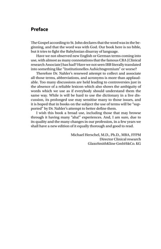 Preface
The Gospel according to St. John declares that the word was in the be-
ginning, and that the word was with God. Our book here is no bible,
but it tries to fight the Babylonian disarray of language.
Have we not observed new English or German terms coming into
use, with almost as many connotations that the famous CRA (Clinical
research Associate) has had? Have we not seen IRB literally translated
into something like “Institutionelles Aufsichtsgremium” or worse?
Therefore Dr. Nahler’s renewed attempt to collect and associate
all those terms, abbreviations, and acronyms is more than applaud-
able. Too many discussions are held leading to controversies just in
the absence of a reliable lexicon which also shows the ambiguity of
words which we use as if everybody should understand them the
same way. While is will be hard to use the dictionary in a live dis-
cussion, its prolonged use may sensitise many to those issues, and
it is hoped that in books on the subject the use of terms will be “sup-
ported” by Dr. Nahler’s attempt to better define them.
I wish this book a broad use, including those that may browse
through it having many “aha!” experiences. And, I am sure, due to
its quality and the many changes in our profession, in a few years we
shall have a new edition of it equally thorough and good to read.
Michael Herschel, M.D., Ph.D., MBA, FFPM
Director Clinical research
GlaxoSmithKline GmbH&Co. KG
 