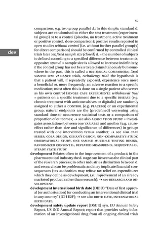 50
dev
comparison, e.g. two group parallel d.; in this simple, standard d.
subjects are randomised to either the test treatment (experimen-
tal group) or to a control (placebo, no treatment, active treatment
or positive control, dose comparison); positive results reported in
open studies without control (i.e. without further parallel group(s)
for direct comparison) should be confirmed by controlled clinical
trials later on; fixed sample size (closed) d. = the number of subjects
is defined according to a specified difference between treatments;
opposite: open d. = sample size is allowed to increase indefinitely;
if the control group has not been treated simultaneously but some-
where in the past, this is called a historical comparison; fixed
sample size variance trials, rechallenge trial: the hypothesis is
that a patient will, if repeatedly exposed, experience once more
a beneficial or, more frequently, an adverse reaction to a specific
medication; most often this is done on a single patient who serves
as his own control (single case experiment); withdrawal trial
= patients on a specific treatment due to a specific disease (e.g.
chronic treatment with anticonvulsives or digitalis) are randomly
assigned to either a control (e.g. placebo) or an experimental
group; natural endpoints are the (predefined) worsening using
standard time-to-occurrence statistical tests or a comparison of
proportion of outcomes; → see also association study = investi-
gates associations between one variable and another (e.g. cause-
effect rather than size and significance of differences) in groups
treated with one intervention versus another; → see also case
series, cola design, gehan’s design, non-comparative study,
observational study, one sample multiple testing design,
randomized consent d., repeated measures d., sequential d.,
steady state study.
development Relates often to the improvement of a product; in the
pharmaceuticalindustrythed.stagecanbeseenastheclinicalpart
of the research process; in other industries distinction between d.
and research can be problematic and may implicate financial con-
sequences (tax authorities may refuse tax relief on expenditures
which they define as development, i.e. improvement of an already
marketed product, rather than research); → see research and de-
velopment.
development international birth date (DIBD) “Date of first approv-
al (or authorisation) for conducting an interventional clinical trial
in any country” (ICH E2F); → see also birth date, international
birth date.
development safety update report (DSUR) syn. EU Annual Safety
Report, US IND Annual Report; report that provides safety infor-
mation of an investigational drug from all ongoing clinical trials
 