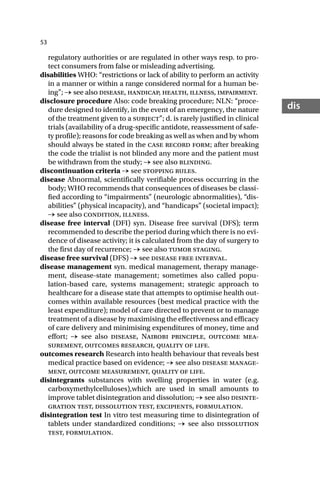 53
dis
regulatory authorities or are regulated in other ways resp. to pro-
tect consumers from false or misleading advertising.
disabilities WHO: “restrictions or lack of ability to perform an activity
in a manner or within a range considered normal for a human be-
ing”; → see also disease, handicap, health, illness, impairment.
disclosure procedure Also: code breaking procedure; NLN: “proce-
dure designed to identify, in the event of an emergency, the nature
of the treatment given to a subject”; d. is rarely justified in clinical
trials (availability of a drug-specific antidote, reassessment of safe-
ty profile); reasons for code breaking as well as when and by whom
should always be stated in the case record form; after breaking
the code the trialist is not blinded any more and the patient must
be withdrawn from the study; → see also blinding.
discontinuation criteria → see stopping rules.
disease Abnormal, scientifically verifiable process occurring in the
body; WHO recommends that consequences of diseases be classi-
fied according to “impairments” (neurologic abnormalities), “dis-
abilities” (physical incapacity), and “handicaps” (societal impact);
→ see also condition, illness.
disease free interval (DFI) syn. Disease free survival (DFS); term
recommended to describe the period during which there is no evi-
dence of disease activity; it is calculated from the day of surgery to
the first day of recurrence; → see also tumor staging.
disease free survival (DFS) → see disease free interval.
disease management syn. medical management, therapy manage-
ment, disease-state management; sometimes also called popu-
lation-based care, systems management; strategic approach to
healthcare for a disease state that attempts to optimise health out-
comes within available resources (best medical practice with the
least expenditure); model of care directed to prevent or to manage
treatment of a disease by maximising the effectiveness and efficacy
of care delivery and minimising expenditures of money, time and
effort; → see also disease, Nairobi principle, outcome mea-
surement, outcomes research, quality of life.
outcomes research Research into health behaviour that reveals best
medical practice based on evidence; → see also disease manage-
ment, outcome measurement, quality of life.
disintegrants substances with swelling properties in water (e.g.
carboxymethylcelluloses),which are used in small amounts to
improve tablet disintegration and dissolution; → see also disinte-
gration test, dissolution test, excipients, formulation.
disintegration test In vitro test measuring time to disintegration of
tablets under standardized conditions; → see also dissolution
test, formulation.
 