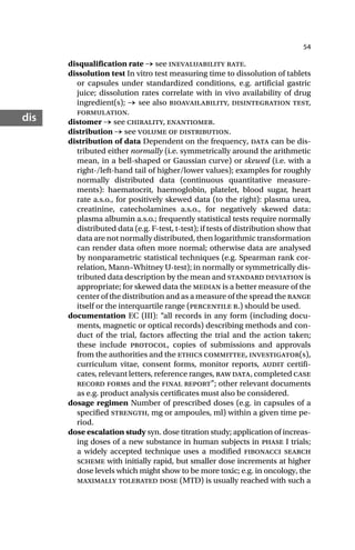54
dis
disqualification rate → see inevaluability rate.
dissolution test In vitro test measuring time to dissolution of tablets
or capsules under standardized conditions, e.g. artificial gastric
juice; dissolution rates correlate with in vivo availability of drug
ingredient(s); → see also bioavailability, disintegration test,
formulation.
distomer → see chirality, enantiomer.
distribution → see volume of distribution.
distribution of data Dependent on the frequency, data can be dis-
tributed either normally (i.e. symmetrically around the arithmetic
mean, in a bell-shaped or Gaussian curve) or skewed (i.e. with a
right-/left-hand tail of higher/lower values); examples for roughly
normally distributed data (continuous quantitative measure-
ments): haematocrit, haemoglobin, platelet, blood sugar, heart
rate a.s.o., for positively skewed data (to the right): plasma urea,
creatinine, catecholamines a.s.o., for negatively skewed data:
plasma albumin a.s.o.; frequently statistical tests require normally
distributed data (e.g. F-test, t-test); if tests of distribution show that
data are not normally distributed, then logarithmic transformation
can render data often more normal; otherwise data are analysed
by nonparametric statistical techniques (e.g. Spearman rank cor-
relation, Mann–Whitney U-test); in normally or symmetrically dis-
tributed data description by the mean and standard deviation is
appropriate; for skewed data the median is a better measure of the
center of the distribution and as a measure of the spread the range
itself or the interquartile range (percentile r.) should be used.
documentation EC (III): “all records in any form (including docu-
ments, magnetic or optical records) describing methods and con-
duct of the trial, factors affecting the trial and the action taken;
these include protocol, copies of submissions and approvals
from the authorities and the ethics committee, investigator(s),
curriculum vitae, consent forms, monitor reports, audit certifi-
cates, relevant letters, reference ranges, raw data, completed case
record forms and the final report”; other relevant documents
as e.g. product analysis certificates must also be considered.
dosage regimen Number of prescribed doses (e.g. in capsules of a
specified strength, mg or ampoules, ml) within a given time pe-
riod.
dose escalation study syn. dose titration study; application of increas-
ing doses of a new substance in human subjects in phase I trials;
a widely accepted technique uses a modified fibonacci search
scheme with initially rapid, but smaller dose increments at higher
dose levels which might show to be more toxic; e.g. in oncology, the
maximally tolerated dose (MTD) is usually reached with such a
 
