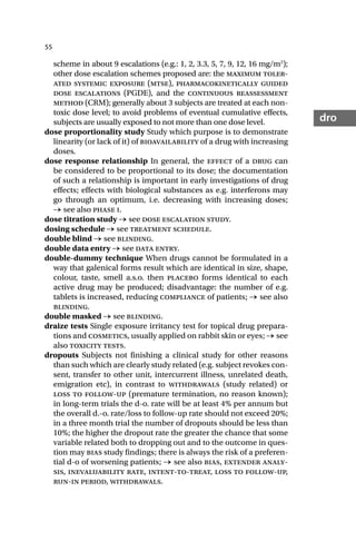 55
dro
scheme in about 9 escalations (e.g.: 1, 2, 3.3, 5, 7, 9, 12, 16 mg/m2
);
other dose escalation schemes proposed are: the maximum toler-
ated systemic exposure (mtse), pharmacokinetically guided
dose escalations (PGDE), and the continuous reassessment
method (CRM); generally about 3 subjects are treated at each non-
toxic dose level; to avoid problems of eventual cumulative effects,
subjects are usually exposed to not more than one dose level.
dose proportionality study Study which purpose is to demonstrate
linearity (or lack of it) of bioavailability of a drug with increasing
doses.
dose response relationship In general, the effect of a drug can
be considered to be proportional to its dose; the documentation
of such a relationship is important in early investigations of drug
effects; effects with biological substances as e.g. interferons may
go through an optimum, i.e. decreasing with increasing doses;
→ see also phase i.
dose titration study → see dose escalation study.
dosing schedule → see treatment schedule.
double blind → see blinding.
double data entry → see data entry.
double-dummy technique When drugs cannot be formulated in a
way that galenical forms result which are identical in size, shape,
colour, taste, smell a.s.o. then placebo forms identical to each
active drug may be produced; disadvantage: the number of e.g.
tablets is increased, reducing compliance of patients; → see also
blinding.
double masked → see blinding.
draize tests Single exposure irritancy test for topical drug prepara-
tions and cosmetics, usually applied on rabbit skin or eyes; → see
also toxicity tests.
dropouts Subjects not finishing a clinical study for other reasons
than such which are clearly study related (e.g. subject revokes con-
sent, transfer to other unit, intercurrent illness, unrelated death,
emigration etc), in contrast to withdrawals (study related) or
loss to follow-up (premature termination, no reason known);
in long-term trials the d-o. rate will be at least 4% per annum but
the overall d.-o. rate/loss to follow-up rate should not exceed 20%;
in a three month trial the number of dropouts should be less than
10%; the higher the dropout rate the greater the chance that some
variable related both to dropping out and to the outcome in ques-
tion may bias study findings; there is always the risk of a preferen-
tial d-o of worsening patients; → see also bias, extender analy-
sis, inevaluability rate, intent-to-treat, loss to follow-up,
run-in period, withdrawals.
 