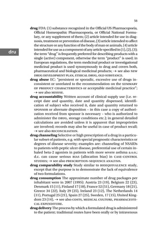 56
dru
drug FDA: (1) substance recognized in the Official US Pharmacopoeia,
Official Homeopathic Pharmacopoeia, or Official National Formu-
lary, or any supplement of them; (2) article intended for use in diag-
nosis, treatment or prevention of disease, (3) article intended to affect
the structure or any function of the body of man or animals, (4) article
intendedforuseasacomponentofanyarticlespecifiedin(1),(2),(3);
the term “drug” is frequently preferred for describing products with a
single (active) component, otherwise the term “product” is used; in
European regulations, the term medicinal product or investigational
medicinal product is used synonymously to drug and covers both,
pharmaceutical and biological medicinal products; → see also new
drug development plan, ethical drug, old substance.
drug abuse EC: “persistent or sporadic, excessive use of drugs in-
consistent or unrelated to the recommendation on the summary
of product characteristics or acceptable medicinal practice”;
→ see also misuse.
drug accountability Written account of clinical supply use (i.e. re-
ceipt date and quantity, date and quantity dispensed, identifi-
cation of subject who received it, date and quantity returned to
sponsor or alternate disposition – in this case a copy of authori-
zation received from sponsor is necessary – who is authorized to
administer the drug, storage conditions etc.); in general detailed
calculations are avoided unless it is apparent that improprieties
are involved; records may also be useful in case of product recall;
→ see also reconciliation.
drug channeling Selective or high prescription of a drug in a particu-
lar subset of patients, e.g. with special prognostic characteristics or
degrees of disease severity; examples are: channeling of NSAIDs
to patients with peptic ulcer disease, preferential use of certain in-
haled beta-2 agonists in patients with more severe asthma a.s.o.;
d.c. can cause serious bias (allocation bias) in case-control
studies; → see also prescription-sequence analysis.
drug comparability study Study similar to bioequivalence study,
except that the purpose is to demonstrate the lack of equivalence
of two formulations.
drug consumption The approximate number of drug packages per
inhabitant were in 2007 (1995): Austria 23 (19), Belgium 22 (23),
Denmark 15 (11), Finland 17 (18), France 52 (51), Germany 18 (21),
Greece 34 (22), Italy 29 (25), Ireland 23 (12), The Netherlands 14
(11), Portugal 25 (21), Spain 27 (25), Sweden, 17 (15), United King-
dom 23 (14), → see also costs, medical culture, pharmaceuti-
cal expenditure.
drug delivery The process by which a formulated drug is administered
to the patient; traditional routes have been orally or by intravenous
 
