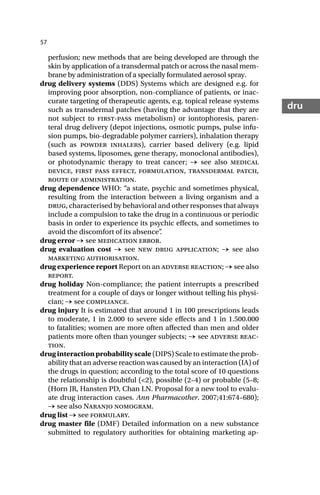 57
dru
perfusion; new methods that are being developed are through the
skin by application of a transdermal patch or across the nasal mem-
brane by administration of a specially formulated aerosol spray.
drug delivery systems (DDS) Systems which are designed e.g. for
improving poor absorption, non-compliance of patients, or inac-
curate targeting of therapeutic agents, e.g. topical release systems
such as transdermal patches (having the advantage that they are
not subject to first-pass metabolism) or iontophoresis, paren-
teral drug delivery (depot injections, osmotic pumps, pulse infu-
sion pumps, bio-degradable polymer carriers), inhalation therapy
(such as powder inhalers), carrier based delivery (e.g. lipid
based systems, liposomes, gene therapy, monoclonal antibodies),
or photodynamic therapy to treat cancer; → see also medical
device, first pass effect, formulation, transdermal patch,
route of administration.
drug dependence WHO: “a state, psychic and sometimes physical,
resulting from the interaction between a living organism and a
drug, characterised by behavioral and other responses that always
include a compulsion to take the drug in a continuous or periodic
basis in order to experience its psychic effects, and sometimes to
avoid the discomfort of its absence”
.
drug error → see medication error.
drug evaluation cost → see new drug application; → see also
marketing authorisation.
drug experience report Report on an adverse reaction; → see also
report.
drug holiday Non-compliance; the patient interrupts a prescribed
treatment for a couple of days or longer without telling his physi-
cian; → see compliance.
drug injury It is estimated that around 1 in 100 prescriptions leads
to moderate, 1 in 2.000 to severe side effects and 1 in 1.500.000
to fatalities; women are more often affected than men and older
patients more often than younger subjects; → see adverse reac-
tion.
druginteractionprobabilityscale(DIPS) Scale to estimate the prob-
ability that an adverse reaction was caused by an interaction (IA) of
the drugs in question; according to the total score of 10 questions
the relationship is doubtful (<2), possible (2–4) or probable (5–8;
(Horn JR, Hansten PD, Chan LN. Proposal for a new tool to evalu-
ate drug interaction cases. Ann Pharmacother. 2007;41:674–680);
→ see also Naranjo nomogram.
drug list → see formulary.
drug master file (DMF) Detailed information on a new substance
submitted to regulatory authorities for obtaining marketing ap-
 