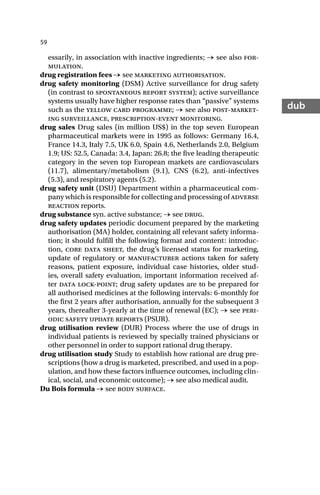 59
dub
essarily, in association with inactive ingredients; → see also for-
mulation.
drug registration fees → see marketing authorisation.
drug safety monitoring (DSM) Active surveillance for drug safety
(in contrast to spontaneous report system); active surveillance
systems usually have higher response rates than “passive” systems
such as the yellow card programme; → see also post-market-
ing surveillance, prescription-event monitoring.
drug sales Drug sales (in million US$) in the top seven European
pharmaceutical markets were in 1995 as follows: Germany 16.4,
France 14.3, Italy 7.5, UK 6.0, Spain 4.6, Netherlands 2.0, Belgium
1.9; US: 52.5, Canada: 3.4, Japan: 26.8; the five leading therapeutic
category in the seven top European markets are cardiovasculars
(11.7), alimentary/metabolism (9.1), CNS (6.2), anti-infectives
(5.3), and respiratory agents (5.2).
drug safety unit (DSU) Department within a pharmaceutical com-
pany which is responsible for collecting and processing of adverse
reaction reports.
drug substance syn. active substance; → see drug.
drug safety updates periodic document prepared by the marketing
authorisation (MA) holder, containing all relevant safety informa-
tion; it should fulfill the following format and content: introduc-
tion, core data sheet, the drug’s licensed status for marketing,
update of regulatory or manufacturer actions taken for safety
reasons, patient exposure, individual case histories, older stud-
ies, overall safety evaluation, important information received af-
ter data lock-point; drug safety updates are to be prepared for
all authorised medicines at the following intervals: 6-monthly for
the first 2 years after authorisation, annually for the subsequent 3
years, thereafter 3-yearly at the time of renewal (EC); → see peri-
odic safety update reports (PSUR).
drug utilisation review (DUR) Process where the use of drugs in
individual patients is reviewed by specially trained physicians or
other personnel in order to support rational drug therapy.
drug utilisation study Study to establish how rational are drug pre-
scriptions (how a drug is marketed, prescribed, and used in a pop-
ulation, and how these factors influence outcomes, including clin-
ical, social, and economic outcome); → see also medical audit.
Du Bois formula → see body surface.
 