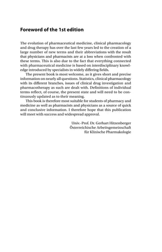 Foreword of the 1st edition
The evolution of pharmaceutical medicine, clinical pharmacology
and drug therapy has over the last few years led to the creation of a
large number of new terms and their abbreviations with the result
that physicians and pharmacists are at a loss when confronted with
these terms. This is also due to the fact that everything connected
with pharmaceutical medicine is based on interdisciplinary knowl-
edge introduced by specialists in widely differing fields.
The present book is most welcome, as it gives short and precise
information on nearly all questions. Statistics, clinical pharmacology
with its different branches, issues of clinical drug investigation and
pharmacotherapy as such are dealt with. Definitions of individual
terms reflect, of course, the present state and will need to be con-
tinuously updated as to their meaning.
This book is therefore most suitable for students of pharmacy and
medicine as well as pharmacists and physicians as a source of quick
and conclusive information. I therefore hope that this publication
will meet with success and widespread approval.
Univ.-Prof. Dr. Gerhart Hitzenberger
Österreichische Arbeitsgemeinschaft
für Klinische Pharmakologie
 