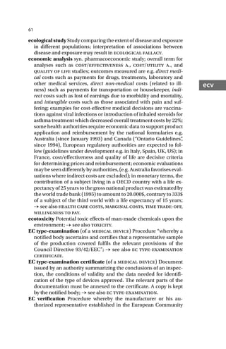 61
ecv
ecological study Study comparing the extent of disease and exposure
in different populations; interpretation of associations between
disease and exposure may result in ecological fallacy.
economic analysis syn. pharmacoeconomic study; overall term for
analyses such as cost/effectiveness a., cost/utility a., and
quality of life studies; outcomes measured are e.g. direct medi-
cal costs such as payments for drugs, treatments, laboratory and
other medical services, direct non-medical costs (related to ill-
ness) such as payments for transportation or housekeeper, indi-
rect costs such as lost of earnings due to morbidity and mortality,
and intangible costs such as those associated with pain and suf-
fering; examples for cost-effective medical decisions are vaccina-
tions against viral infections or introduction of inhaled steroids for
asthma treatment which decreased overall treatment costs by 22%;
some health authorities require economic data to support product
application and reimbursement by the national formularies e.g.
Australia (since January 1993) and Canada (“Ontario Guidelines”
,
since 1994), European regulatory authorities are expected to fol-
low (guidelines under development e.g. in Italy, Spain, UK, US); in
France, cost/effectiveness and quality of life are decisive criteria
for determining prices and reimbursement; economic evaluations
may be seen differently by authorities, (e.g. Australia favorises eval-
uations where indirect costs are excluded); in monetary terms, the
contribution of a subject living in a OECD country with a life ex-
pectancy of 25 years to the gross national product was estimated by
the world trade bank (1995) to amount to 20.000$, contrary to 333$
of a subject of the third world with a life expectancy of 15 years;
→ see also health care costs, marginal costs, time trade-off,
willingness to pay.
ecotoxicity Potential toxic effects of man-made chemicals upon the
environment; → see also toxicity.
EC type-examination (of a medical device) Procedure “whereby a
notified body ascertains and certifies that a representative sample
of the production covered fulfils the relevant provisions of the
Council Directive 93/42/EEC”; → see also ec type-examination
certificate.
EC type-examination certificate (of a medical device) Document
issued by an authority summarizing the conclusions of an inspec-
tion, the conditions of validity and the data needed for identifi-
cation of the type of devices approved. The relevant parts of the
documentation must be annexed to the certificate. A copy is kept
by the notified body; → see also ec type-examination.
EC verification Procedure whereby the manufacturer or his au-
thorized representative established in the European Community
 