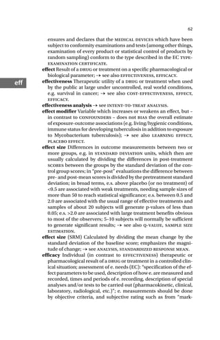 62
ef
ensures and declares that the medical devices which have been
subject to conformity examinations and tests (among other things,
examination of every product or statistical control of products by
random sampling) conform to the type described in the EC type-
examination certificate.
effect Result of a drug or treatment on a specific pharmacological or
biological parameter; → see also effectiveness, efficacy.
effectiveness Therapeutic utility of a drug or treatment when used
by the public at large under uncontrolled, real world conditions,
e.g. survival in cancer; → see also cost-effectiveness, effect,
efficacy.
effectiveness analysis → see intent-to-treat analysis.
effect modifier Variable which increases or weakens an effect, but –
in contrast to confounders – does not bias the overall estimate
of exposure-outcome associations (e.g. living/hygienic conditions,
immune status for developing tuberculosis in addition to exposure
to Mycobacterium tuberculosis); → see also learning effect,
placebo effect.
effect size Differences in outcome measurements between two or
more groups, e.g. in standard deviation units, which then are
usually calculated by dividing the differences in post-treatment
scores between the groups by the standard deviation of the con-
trol group scores; in “pre-post” evaluations the difference between
pre- and post-mean scores is divided by the pretreatment standard
deviation; in broad terms, e.s. above placebo (or no treatment) of
<0.5 are associated with weak treatments, needing sample sizes of
more than 50 to reach statistical significance; e.s. between 0.5 and
2.0 are associated with the usual range of effective treatments and
samples of about 20 subjects will generate p-values of less than
0.05; e.s. >2.0 are associated with large treatment benefits obvious
to most of the observers; 5–10 subjects will normally be sufficient
to generate significant results; → see also q-value, sample size
estimation.
effect size (SRM) Calculated by dividing the mean change by the
standard deviation of the baseline score; emphasizes the magni-
tude of change; → see analysis, standardized response mean.
efficacy Individual (in contrast to effectiveness) therapeutic or
pharmacological result of a drug or treatment in a controlled clin-
ical situation; assessment of e. needs (EC): “specification of the ef-
fect parameters to be used, description of how e. are measured and
recorded, times and periods of e. recording, description of special
analyses and/or tests to be carried out (pharmacokinetic, clinical,
laboratory, radiological, etc.)”; e. measurements should be done
by objective criteria, and subjective rating such as from “mark-
 