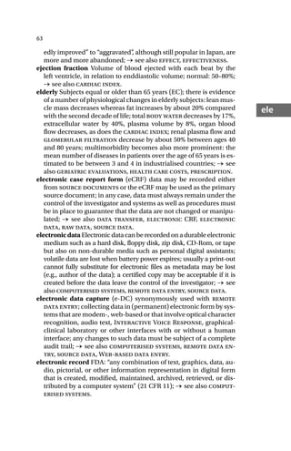 63
ele
edly improved” to “aggravated”
, although still popular in Japan, are
more and more abandoned; → see also effect, effectiveness.
ejection fraction Volume of blood ejected with each beat by the
left ventricle, in relation to enddiastolic volume; normal: 50–80%;
→ see also cardiac index.
elderly Subjects equal or older than 65 years (EC); there is evidence
of a number of physiological changes in elderly subjects: lean mus-
cle mass decreases whereas fat increases by about 20% compared
with the second decade of life; total body water decreases by 17%,
extracellular water by 40%, plasma volume by 8%, organ blood
flow decreases, as does the cardiac index; renal plasma flow and
glomerular filtration decrease by about 50% between ages 40
and 80 years; multimorbidity becomes also more prominent: the
mean number of diseases in patients over the age of 65 years is es-
timated to be between 3 and 4 in industrialised countries; → see
also geriatric evaluations, health care costs, prescription.
electronic case report form (eCRF) data may be recorded either
from source documents or the eCRF may be used as the primary
source document; in any case, data must always remain under the
control of the investigator and systems as well as procedures must
be in place to guarantee that the data are not changed or manipu-
lated; → see also data transfer, electronic CRF, electronic
data, raw data, source data.
electronicdata Electronic data can be recorded on a durable electronic
medium such as a hard disk, floppy disk, zip disk, CD-Rom, or tape
but also on non-durable media such as personal digital assistants;
volatile data are lost when battery power expires; usually a print-out
cannot fully substitute for electronic files as metadata may be lost
(e.g., author of the data); a certified copy may be acceptable if it is
created before the data leave the control of the investigator; → see
also computerised systems, remote data entry, source data.
electronic data capture (e-DC) synonymously used with remote
data entry; collecting data in (permanent) electronic form by sys-
tems that are modem-, web-based or that involve optical character
recognition, audio text, Interactive Voice Response, graphical-
clinical laboratory or other interfaces with or without a human
interface; any changes to such data must be subject of a complete
audit trail; → see also computerised systems, remote data en-
try, source data, Web-based data entry.
electronic record FDA: “any combination of text, graphics, data, au-
dio, pictorial, or other information representation in digital form
that is created, modified, maintained, archived, retrieved, or dis-
tributed by a computer system” (21 CFR 11); → see also comput-
erised systems.
 