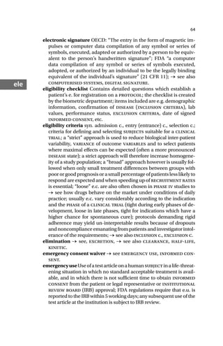 64
ele
electronic signature OECD: “The entry in the form of magnetic im-
pulses or computer data compilation of any symbol or series of
symbols, executed, adapted or authorized by a person to be equiv-
alent to the person’s handwritten signature”; FDA “a computer
data compilation of any symbol or series of symbols executed,
adopted, or authorized by an individual to be the legally binding
equivalent of the individual’s signature” (21 CFR 11); → see also
computerised systems, digital signature.
eligibility checklist Contains detailed questions which establish a
patient’s e. for registration on a protocol; the checklist is created
by the biometric department; items included are e.g. demographic
information, confirmation of disease (inclusion criteria), lab
values, performance status, exclusion criteria, date of signed
informed consent, etc.
eligibility criteria syn. admission c., entry (entrance) c., selection c.;
criteria for defining and selecting subjects suitable for a clinical
trial; a “strict” approach is used to reduce biological inter-patient
variability, variance of outcome variables and to select patients
where maximal effects can be expected (often a more pronounced
disease state); a strict approach will therefore increase homogene-
ity of a study population; a “broad” approach however is usually fol-
lowed when only small treatment differences between groups with
poor or good prognosis or a small percentage of patients less likely to
respond are expected and when speeding up of recruitment rates
is essential; “loose” e.c. are also often chosen in phase iv studies to
→ see how drugs behave on the market under conditions of daily
practice; usually e.c. vary considerably according to the indication
and the phase of a clinical trial (tight during early phases of de-
velopment, loose in late phases, tight for indications which have a
higher chance for spontaneous cure); protocols demanding rigid
adherence may yield un-interpretable results because of dropouts
and noncompliance emanating from patients and investigator intol-
erance of the requirements; → see also inclusion c., exclusion c.
elimination → see, excretion, → see also clearance, half-life,
kinetic.
emergency consent waiver → see emergency use, informed con-
sent.
emergencyuseUseofatestarticleonahumansubjectinalife-threat-
ening situation in which no standard acceptable treatment is avail-
able, and in which there is not sufficient time to obtain informed
consent from the patient or legal representative or institutional
review board (IRB) approval; FDA regulations require that e.u. is
reported to the IRB within 5 working days; any subsequent use of the
test article at the institution is subject to IRB review.
 