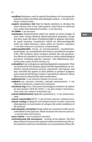 65
env
emollient Substance used in topical formulations for increasing the
hydration of skin, therefore smoothing the surface; → see also cos-
metic, formulation.
empiric recurrence risk Risk for family members to develop the
same disease/trait as the index patient; risks based on observed
data rather than theoretical models; → see also risk.
EN 29000 → see iso .
enantiomer Stereoisomers which are similar to mirror images of
each other having identical physicochemical properties except
that they rotate the plane of polarised light in opposite directions
by equal amounts; enantiomers which are pharmacologically
active are called distomers, those which are inactive, eutomers;
→ see also chirality, racemate, stereoisomer.
endocannabinoides Group of neuromodulators (arachidonate-
based lipids, e.g. anandamide) that bind to cannabinoid receptors
(CB1, CB2 receptors; these receptors mediate also the psychoac-
tive effects of cannabis); E are involved in a variety of physiological
processes, including appetite, immune- and inflammatory pro-
cesses, pain, motor neuron activity, etc.
endorphins E are endogenous opioid polypeptide compounds. They
are produced by the pituitary gland and the hypothalamus in ver-
tebrates during strenuous exercise, excitement, and orgasm; and
they resemble the opiates in their abilities to produce analgesia
and a sense of well-being. E work as “natural fever relievers”
, whose
effects may be enhanced by other medications.
endotoxin test → see limulus amebocyte lysate test.
endpoint syn. outcome variable, outcome measurement; → see
primary endpoints, surrogate endpoints.
enrolment log List to “document chronological enrolment of subjects
by trial number” (ICH E6, GCP); → see also subject identifica-
tion code list, subject screening log.
enteral administration Opposite: parenteral a.; → see administra-
tion.
enteric coated tablet (ECT) → see enteric coating, formulation.
enteric coating Coating for oral formulations in order to prevent
disintegration or inactivation of a drug in the acidic conditions of
the stomach.
enterohepatic circulation Drugs which are excreted via bile can be
reabsorbed in the jejunum, which increases the bioavailability;
→ see also first pass effect.
entry criteria → see eligibility criteria.
environmental risk assessment – consists of two phases. The first
phase (Phase I) assesses the exposure of the environment to the ac-
tive substance and/or its metabolites. In a second phase (Phase II),
 