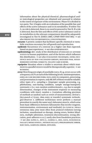 66
enz
information about the physical/chemical, pharmacological and/
or toxicological properties are obtained and assessed in relation
to the extent of exposure of the environment. Phase II is divided in
two parts: Tier A begins with an evaluation of the possible fate and
effects of the active substance and/or its metabolites. If within Tier
A, no risk is detected, there is no need to proceed to Tier B. If a risk
is detected, then the fate and effects of the active substance and/or
its metabolites in the relevant compartment should be adequately
investigated in Tier B. (EMEA 2005, CPMP/SWP/4447/00); → see
also predicted environmental concentration.
enzyme A protein catalyst that facilitates specific chemical or meta-
bolic reactions necessary for cell growth and reproduction.
epidemic Occurrence of a disease on a higher rate than expected,
based on past experience; → see also epidemiology.
epidemiology def.: study of the distribution of diseases or adverse
events in human populations, and of the factors which influence
this distribution; → see also evaluation technique, extra inci-
dence rate of non-vaccinated groups, matched pair, neigh-
borhood control subjects, yellow card scheme.
equipoise Situation where a trialist is uncertain about which treat-
ment in a parallel design would be therapeutically superior; → see
blinding.
error Most frequent origin of unreliable data; if e.g. errors occur with
a frequency of 2% at each of the following levels: misinterpretation,
entry on case record form, data entry in computers, processing,
and presentation in reports, only 88.56% of them would be reliable;
other types of e.: sampling e. (improper sample processing, e.g.
phlebotomy, non-fasting condition, sample storage/transport);
systematic e. (i.e. non-random unidirectional e., e.g. due to sample
deterioration, changes of the instrument response or measuring
conditions with time); random e. (variations affecting precision
of methods at random such as errors of measurement); clerical e.
(key-punch e.) (conc. data entry or transfer) systematic technolo-
gist/observer e. (different technicians never perform a manual
procedure in exactly the same way); laboratory bias (e. which arise
from basic differences between laboratories that involve reagents,
instrumentation, environment and methods); in clinical trials
erroneous data arise most often from protocol-violations (wrong
inclusion, unauthorised co-therapy, dosing errors, broken blind-
ness, multiple admission, treatment discontinuation, wrong allo-
cation, poor adherers a.s.o.), rarely also from fraudulent practices;
→ see also alpha e., beta e., gamma e., bug, data, ecological
fallacy, medication e., neyman fallacy, programmatic error,
raw-data, sampling error, outliers.
 