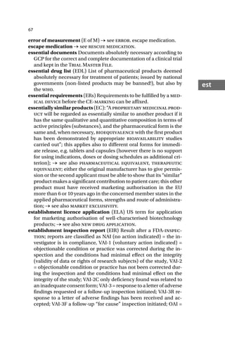 67
est
error of measurement (E of M) → see error. escape medication.
escape medication → see rescue medication.
essential documents Documents absolutely necessary according to
GCP for the correct and complete documentation of a clinical trial
and kept in the Trial Master File.
essential drug list (EDL) List of pharmaceutical products deemed
absolutely necessary for treatment of patients; issued by national
governments (non-listed products may be banned!), but also by
the who.
essential requirements (ERs) Requirements to be fulfilled by a med-
ical device before the CE-marking can be affixed.
essentially similar products (EC): “A proprietary medicinal prod-
uct will be regarded as essentially similar to another product if it
has the same qualitative and quantitative composition in terms of
active principles (substances), and the pharmaceutical form is the
same and, when necessary, bioequivalence with the first product
has been demonstrated by appropriate bioavailability studies
carried out”; this applies also to different oral forms for immedi-
ate release, e.g. tablets and capsules (however there is no support
for using indications, doses or dosing schedules as additional cri-
terion); → see also pharmaceutical equivalent, therapeutic
equivalent; either the original manufacturer has to give permis-
sion or the second applicant must be able to show that its “similar”
product makes a significant contribution to patient care; this other
product must have received marketing authorisation in the EU
more than 6 or 10 years ago in the concerned member states in the
applied pharmaceutical forms, strengths and route of administra-
tion; → see also market exclusivity.
establishment licence application (ELA) US term for application
for marketing authorisation of well-characterised biotechnology
products; → see also new drug application.
establishment inspection report (EIR) Result after a FDA-inspec-
tion; reports are classified as NAI (no action indicated) = the in-
vestigator is in compliance, VAI-1 (voluntary action indicated) =
objectionable condition or practice was corrected during the in-
spection and the conditions had minimal effect on the integrity
(validity of data or rights of research subjects) of the study, VAI-2
= objectionable condition or practice has not been corrected dur-
ing the inspection and the conditions had minimal effect on the
integrity of the study; VAI-2C only deficiency found was related to
an inadequate consent form; VAI-3 = response to a letter of adverse
findings requested or a follow-up inspection initiated; VAI-3R re-
sponse to a letter of adverse findings has been received and ac-
cepted; VAI-3F a follow-up “for cause” inspection initiated; OAI =
 