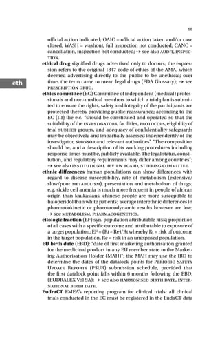 68
eth
official action indicated; OAIC = official action taken and/or case
closed; WASH = washout, full inspection not conducted; CANC =
cancellation, inspection not conducted; → see also audit, inspec-
tion.
ethical drug signified drugs advertised only to doctors; the expres-
sion refers to the original 1847 code of ethics of the AMA, which
deemed advertising directly to the public to be unethical; over
time, the term came to mean legal drugs (FDA Glossary); → see
prescription drug.
ethics committee (EC) Committee of independent (medical) profes-
sionals and non-medical members to which a trial plan is submit-
ted to ensure the rights, safety and integrity of the participants are
protected thereby providing public reassurance; according to the
EC (III) the e.c. “should be constituted and operated so that the
suitability of the investigators, facilities, protocols, eligibility of
trial subject groups, and adequacy of confidentiality safeguards
may be objectively and impartially assessed independently of the
investigator, sponsor and relevant authorities”
. “The composition
should be, and a description of its working procedures including
response times must be, publicly available. The legal status, consti-
tution, and regulatory requirements may differ among countries”;
→ see also institutional review board, steering committee.
ethnic differences human populations can show differences with
regard to disease susceptibility, rate of metabolism (extensive/
slow/poor metabolism), presentation and metabolism of drugs;
e.g. sickle cell anemia is much more frequent in people of african
origin than kaukasians, chinese people are more susceptible to
haloperidol than white patients; average interethnic differences in
pharmacokinetic or pharmacodynamic results however are low;
→ see metabolism, pharmacogenetics.
etiologic fraction (EF) syn. population attributable risk; proportion
of all cases with a specific outcome and attributable to exposure of
a target population; EF = (Rt – Re)/Rt whereby Rt = risk of outcome
in the target population, Re = risk in an unexposed population.
EU birth date (EBD): “date of first marketing authorisation granted
for the medicinal product in any EU member state to the Market-
ing Authorisation Holder (MAH)”; the MAH may use the IBD to
determine the dates of the datalock points for Periodic Safety
Update Reports (PSUR) submission schedule, provided that
the first datalock point falls within 6 months following the EBD;
(EUDRALEX Vol 9A); → see also harmonised birth date, inter-
national birth date.
EudraCT EMEA’s reporting program for clinical trials; all clinical
trials conducted in the EC must be registered in the EudaCT data
 
