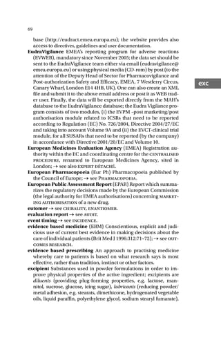 69
exc
base (http://eudract.emea.europa.eu); the website provides also
access to directives, guidelines and user documentation.
EudraVigilance EMEA’s reporting program for adverse reactions
(EVWEB), mandatory since November 2005; the data set should be
sent to the EudraVigilance team either via email (eudravigilance@
emea.europa.eu) or using physical media (CD-rom) by post (to the
attention of the Deputy Head of Sector for Pharmacovigilance and
Post-authorization Safety and Efficacy, EMEA, 7 Westferry Circus,
Canary Wharf, London E14 4HB, UK). One can also create an XML
file and submit it to the above email address or post it as WEB trad-
er user. Finally, the data will be exported directly from the MAH’s
database to the EudraVigilance database; the Eudra Vigilance pro-
gram consists of two modules, (i) the EVPM –post marketing/post
authorisation module related to ICSRs that need to be reported
according to Regulation (EC) No. 726/2004, Directive 2004/27/EC
and taking into account Volume 9A and (ii) the EVCT-clinical trial
module, for all SUSARs that need to be reported (by the company)
in accordance with Directive 2001/20/EC and Volume 10.
European Medicines Evaluation Agency (EMEA) Registration au-
thority within the EC and coordinating centre for the centralised
procedure, renamed to European Medicines Agency, sited in
London; → see also expert détaché.
European Pharmacopoeia (Eur Ph) Pharmacopoeia published by
the Council of Europe; → see Pharmacopoeia.
European Public Assessment Report (EPAR) Report which summa-
rizes the regulatory decisions made by the European Commission
(the legal authority for EMEA authorisations) concerning market-
ing authorisation of a new drug.
eutomer → see chirality, enantiomer.
evaluation report → see audit.
event timing → see incidence.
evidence based medicine (EBM) Conscientious, explicit and judi-
cious use of current best evidence in making decisions about the
care of individual patients (Brit Med J 1996:312:71–72); → see out-
comes research.
evidence based prescribing An approach to practising medicine
whereby care to patients is based on what research says is most
effective, rather than tradition, instinct or other factors.
excipient Substances used in powder formulations in order to im-
prove physical properties of the active ingredient; excipients are
diluents (providing plug-forming properties, e.g. lactose, man-
nitol, sucrose, glucose, icing sugar), lubricants (reducing powder/
metal adhesion, e.g. stearats, dimethicone, hydrogenated vegetable
oils, liquid paraffin, polyethylene glycol, sodium stearyl fumarate),
 
