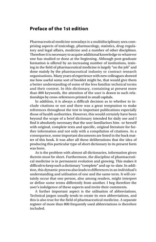 Preface of the 1st edition
Pharmaceutical medicine nowadays is a multidisciplinary area com-
prising aspects of toxicology, pharmacology, statistics, drug-regula-
tory and legal affairs, medicine and a number of other disciplines.
Therefore it is necessary to acquire additional knowledge to whatever
one has studied or done at the beginning. Although post-graduate
formation is offered by an increasing number of institutions, train-
ing in the field of pharmaceutical medicine is largely “on the job” and
done mainly by the pharmaceutical industry or contract research
organisations. Many years of experience with new colleagues showed
me how useful some sort of booklet might be, that would give them
a better understanding of some of the less familiar technical terms
and their context. In this dictionary, containing at present more
than 800 keywords, the attention of the user is drawn to such rela-
tionships by cross-references printed in small capitals.
In addition, it is always a difficult decision as to whether to in-
clude citations or not and there was a great temptation to make
references throughout the text to important publications especially
those of health authorities. However, this would certainly have been
beyond the scope of a brief dictionary intended for daily use and I
find it absolutely necessary that the user familiarises him- or herself
with original, complete texts and specific, original literature for fur-
ther information and not only with a compilation of citations. As a
consequence, some important documents are listed in the back mat-
ter of this book. It was after all these deliberations that the idea of
producing this particular type of short dictionary in its present form
was born.
As is the problem with almost all dictionaries, information given
therein must be short. Furthermore, the discipline of pharmaceuti-
cal medicine is in permanent evolution and growing. This makes it
difficult to keep such a dictionary “complete” and up-to-date. In addi-
tion, this dynamic process also leads to differences in an individual’s
understanding and utilisation of one and the same term. It will cer-
tainly occur that one person, also among readers, might interpret
or define some terms differently from another. I beg therefore the
user’s indulgence of these aspects and invite their comments.
A further important aspect is the utilisation of abbreviations.
Technical jargon usually tends to create its own abbreviations, and
this is also true for the field of pharmaceutical medicine. A separate
register of more than 800 frequently used abbreviations is therefore
included.
 