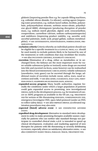 70
exc
glidants (improving powder flow e.g. for capsule-filling machines,
e.g. colloidal silicon dioxide, Ca silicate), wetting agents (improv-
ing water penetration, e.g. sodium lauryl sulfate, lecithin, polysor-
bate, polyoxyethylene stearate, sorbitan mono-oleate, polyethyl-
ene glycol 6000), disintegrants (producing disruption of powder
mass, e.g. sodium starch glycolate, alginic acid, croscarmellose,
crospovidone, carmellose calcium, sodium carboxyaminopectin)
and stabilizers (improving product stability, e.g. ascorbic acid,
ascorbyl palmitate, malic acid, propyl gallate, sodium metabisul-
phite); → see antioxidants, disintegrants, formulation, pre-
servatives.
exclusion criteria Criteria whereby an individual patient should not
be eligible for a specific treatment in a clinical trial; e.c. should
be used mainly to exclude patients likely to be harmed by one of
the treatments or with conditons that may invalidate the results;
→ see also inclusion criteria, eligibility checklist.
excretion Elimination of a drug, either as metabolites or in un-
changed form; the kidneys are the most important route for wa-
ter soluble substances (polar or ionized); some drugs are excreted
into bile and excreted via feces, some however can be reabsorbed
into the blood (enterohepatic circulation); volatile substances
(anesthetics, toxic gases) can be excreted through the lungs; ad-
ditional routes of excretion include sweat, saliva, tears, nasal se-
cretions and milk; → see also adme, clearance, half-life, first-
pass effect, glomerular filtration rate, kinetic.
expanded-access program Many health authorities regulate for-
mally the conditions under which a larger population of patients
could gain expanded access to promising, new investigational
drugs, early in the development process, e.g. for treatment of can-
cer or AIDS; programs as available in the US are, e.g. treatment
ind for serious or life-threatening diseases, compassionate use,
emergency/investigator IND, open-label protocol (under an IND,
to collect safety data); → see also orphan drugs; accelerated reg-
istration procedures may also exist.
expected (listed) adverse event → see unexpected adverse
event.
expedited drug development Alternative to standard drug develop-
ment in order to make promising therapies available sooner; espe-
cially for patients who can neither take standard therapy nor par-
ticipate in controlled clinical trials; e.d.d. is intended to speed up
clinical development, evaluation and marketing approval of new
therapies for patients with life-threatening or severely debilitating
illnesses, especially where no satisfactory alternative exists; → see
also community based trials, parallel track, treatment ind.
 
