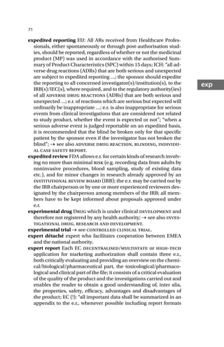 71
exp
expedited reporting EU: All ARs received from Healthcare Profes-
sionals, either spontaneously or through post-authorisation stud-
ies, should be reported, regardless of whether or not the medicinal
product (MP) was used in accordance with the authorised Sum-
mary of Product Characteristics (SPC) within 15 days; ICH: “all ad-
verse drug reactions (ADRs) that are both serious and unexpected
are subject to expedited reporting …; the sponsor should expedite
the reporting to all concerned investigator(s)/institution(s), to the
IRB(s)/IEC(s), where required, and to the regulatory authority(ies)
of all adverse drug reactions (ADRs) that are both serious and
unexpected …; e.r. of reactions which are serious but expected will
ordinarily be inappropriate …; e.r. is also inappropriate for serious
events from clinical investigations that are considered not related
to study product, whether the event is expected or not”; “when a
serious adverse event is judged reportable on an expedited basis,
it is recommended that the blind be broken only for that specific
patient by the sponsor even if the investigator has not broken the
blind”; → see also adverse drug reaction, blinding, individu-
al case safety report.
expedited review FDA allows e.r. for certain kinds of research involv-
ing no more than minimal risk (e.g. recording data from adults by
noninvasive procedures, blood sampling, study of existing data
etc.), and for minor changes in research already approved by an
institutional review board IRB; the e.r. may be carried out by
the IRB chairperson or by one or more experienced reviewers des-
ignated by the chairperson among members of the IRB; all mem-
bers have to be kept informed about proposals approved under
e.r.
experimental drug Drug which is under clinical development and
therefore not registered by any health authority; → see also inves-
tigational drug, research and development.
experimental trial → see controlled clinical trial.
expert détaché expert who facilitates cooperation between EMEA
and the national authority.
expert report Each EC decentralised/multistate or high-tech
application for marketing authorization shall contain three e.r.,
both critically evaluating and providing an overview on the chemi-
cal/biological/pharmaceutical part, the toxicological/pharmaco-
logical and clinical part of the file; it consists of a critical evaluation
of the quality of the product and the investigations carried out and
enables the reader to obtain a good understanding of, inter alia,
the properties, safety, efficacy, advantages and disadvantages of
the product; EC (!): “all important data shall be summarized in an
appendix to the e.r., whenever possible including report formats
 