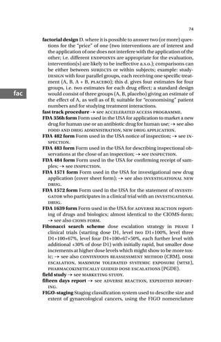 74
fac
factorial design D. where it is possible to answer two (or more) ques-
tions for the “price” of one (two interventions are of interest and
the application of one does not interfere with the application of the
other; i.e. different endpoints are appropriate for the evaluation,
intervention(s) are likely to be ineffective a.s.o.); comparisons can
be either between subjects or within subjects; example: study-
design with four parallel groups, each receiving one specific treat-
ment (A, B, A + B, placebo); this d. gives four estimates for four
groups, i.e. two estimates for each drug effect; a standard design
would consist of three groups (A, B, placebo) giving an estimate of
the effect of A, as well as of B; suitable for “economising” patient
numbers and for studying treatment interactions.
fast track procedure → see accelerated access programme.
FDA 356h form Form used in the USA for application to market a new
drug for human use or an antibiotic drug for human use; → see also
food and drug administration, new drug application.
FDA 482 form Form used in the USA notice of inspection; → see in-
spection.
FDA 483 form Form used in the USA for describing inspectional ob-
servations at the close of an inspection; → see inspection.
FDA 484 form Form used in the USA for confirming receipt of sam-
ples; → see inspection.
FDA 1571 form Form used in the USA for investigational new drug
application (cover sheet form); → see also investigational new
drug.
FDA 1572 form Form used in the USA for the statement of investi-
gator who participates in a clinical trial with an investigational
drug.
FDA 1639 form Form used in the USA for adverse reaction report-
ing of drugs and biologics; almost identical to the CIOMS-form;
→ see also cioms form.
Fibonacci search scheme dose escalation strategy in phase I
clinical trials (starting dose D1, level two D1+100%, level three
D1+100+67%, level four D1+100+67+50%, each further level with
additional +30% of dose D1) with initially rapid, but smaller dose
increments at higher dose levels which might show to be more tox-
ic; → see also continuous reassessment method (CRM), dose
escalation, maximum tolerated systemic exposure (mtse),
pharmacokinetically guided dose escalations (PGDE).
field study → see marketing study.
fifteen days report → see adverse reaction, expedited report-
ing.
FIGO-staging Staging classification system used to describe size and
extent of gynaecological cancers, using the FIGO nomenclature
 
