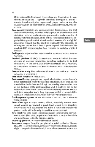75
fon
(International Federation of Gynecology and Obstetrics); 0 – car-
cinoma in situ; I and II – growth limited to the organ; III and IV –
tumour invades neighbor organs and lymph nodes; → see also
classification of recurrence, Disease free interval, tumor-
staging.
final report Complete and comprehensive description of the trial
after its completion; includes a description of experimental and
statistical methods and materials, presentation and evaluation of
results, statistical analyses, and a critical statistical and clinical ap-
praisal (integrated statistical and medical report of a study); EC
guidelines request that f.r.s must be retained by the sponsor, or
subsequent owner, for at least 5 years beyond the lifetime of his
product; FDA recommends a final report to be available within 3
months.
findings (during an audit or inspection) → see inspectional obser-
vations.
finished product EC (IV): “a medicinal product which has un-
dergone all stages of production, including packaging in its final
container”; → see also batch documentation, bulk product,
intermediate product, packaging, production, starting ma-
terial.
first-in-man study First administration of a test article to human
subjects; → see phase I.
first-order kinetics → see kinetic.
first-pass effect syn. presystemic hepatic elimination; metabolism of a
drug before it can reach the systemic circulation, most often due to
metabolism in the liver (oral drug), but possibly also on other sites
as e.g. the lung, or the gastrointestinal wall; f.-p. effects can be the
reason for a non-linear kinetic with an increasing bioavailability
with increasing doses of a drug (e.g. propranolol, verapamil, lido-
caine); → see also drug delivery, route of administration.
fixed-payment system → see reference pricing, price regula-
tory scheme
floor effect opp. ceiling effect; effects, especially scores mea-
sured, cannot go beyond a predefined lowest level; therefore
observations will accumulate and form a rather inhomogenous
group; results will be heavily skewed (→ see skewness).
flow chart syn. time-event schedule; diagram summarizing the vari-
ous actions (lab tests, physical examinations a.s.o.) to be taken
during different visits of a clinical trial.
follow-up protocol → see continuation study.
Fontaine’s stages Describe peripheral arterial occlusive disease
(PAOD); I = asymptomatic, circulatory reserve is adequate, merely
slight changes in the vessel wall; II = circulatory reserve is compro-
 