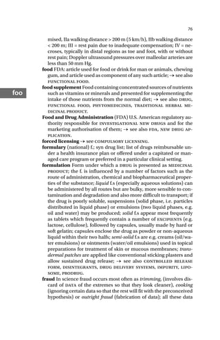 76
foo
mised, IIa walking distance > 200 m (5 km/h), IIb walking distance
< 200 m; III = rest pain due to inadequate compensation; IV = ne-
croses, typically in distal regions as toe and foot, with or without
rest pain; Doppler ultrasound pressures over malleolar arteries are
less than 50 mm Hg.
food FDA: article used for food or drink for man or animals, chewing
gum, and article used as component of any such article; → see also
functional food.
food supplement Food containing concentrated sources of nutrients
such as vitamins or minerals and presented for supplementing the
intake of those nutrients from the normal diet; → see also drug,
functional food, phytomedicines, traditional herbal me-
dicinal product.
Food and Drug Administration (FDA) U.S. American regulatory au-
thority responsible for investigational new drugs and for the
marketing authorisation of them; → see also fda, new drug ap-
plication.
forced licensing → see compulsory licensing.
formulary (national) f.; syn drug list; list of drugs reimbursable un-
der a health insurance plan or offered under a capitated or man-
aged care program or preferred in a particular clinical setting.
formulation Form under which a drug is presented as medicinal
product; the f. is influenced by a number of factors such as the
route of administration, chemical and biopharmaceutical proper-
ties of the substance; liquid f.s (especially aqueous solutions) can
be administered by all routes but are bulky, more sensible to con-
tamination and degradation and also more difficult to transport; if
the drug is poorly soluble, suspensions (solid phase, i.e. particles
distributed in liquid phase) or emulsions (two liquid phases, e.g.
oil and water) may be produced; solid f.s appear most frequently
as tablets which frequently contain a number of excipients (e.g.
lactose, cellulose), followed by capsules, usually made by hard or
soft gelatin; capsules enclose the drug as powder or non-aqueous
liquid within their two halfs; semi-solid f.s are e.g. creams (oil/wa-
ter emulsions) or ointments (water/oil emulsions) used in topical
preparations for treatment of skin or mucous membranes; trans-
dermal patches are applied like conventional sticking plasters and
allow sustained drug release; → see also controlled release
form, disintegrants, drug delivery systems, impurity, lipo-
some, prodrug.
fraud In science fraud occurs most often as trimming, (involves dis-
card of data of the extremes so that they look cleaner), cooking
(ignoring certain data so that the rest will fit with the preconceived
hypothesis) or outright fraud (fabrication of data); all these data
 