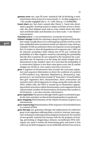 78
gam
gamma error syn. type III error; statistical risk of declaring a treat-
ment better when in fact it is worse (truth: A > B, false judgment: A
< B); usually negligible (for a = b = 0.05, then g < 1/10,000,000).
Gantt chart syn. bar chart; named after Henry L. Gantt who devel-
oped a graphic charting system to depict activities across a times-
cale; the chart displays each task as a bar, which shows the task’s
start and finish dates and duration on a time scale; → see project
management.
Gaussian curve → see distribution, standard deviation.
Gehan’s design Useful for rejecting a drug (or hypotheses) from fur-
ther study; usually there is no control group and the design can be
kept unblinded when treatment results are objective resp. obvious;
example: if with an antitumor drug no response occurs among the
first 14 subjects, then the hypotheses of a response rate ≥ 20% can
be rejected, accepting a false error rate of 5%; g.d. controls the
probability of a false negative result by calculating the probability
that the first n patients do not respond to the treatment for a pre-
specified rate of response p to the drug; the initial sample size is
determined as the smallest value of n such that the probability of
n consecutive failures is less than some given error rate β; similar
designs are: ECOG d., one sample multiple testing d.
gene A segment of chromosome that encodes the necessary regula-
tory and sequence information to direct the synthesis of a protein
or RNA product; (e.g. Operator; Regulatory g.; Structural g.; Sup-
pressor g; G. are instructions (made of “base pairs” of nucleotides)
that give organisms their characteristics; these instructions are
stored in each cell of organisms in a long, string-like molecule, the
DNA; within cells, the DNA is wound-up on themselves appear-
ing as finite structures called chromosomes; each organism has his
characteristic number of chromosomes, for humans the number is
46 (23 pairs); → see also genome, proteomics.
gene expression The process through which a gene is activated at par-
ticular time and place so that its functional product is produced.
gene mapping Determination of the relative locations of genes on a
chromosome.
gene sequencing Determination of the sequence of nucleotide bases
in a strand of DNA.
gene therapy syn. genomics therapy; the replacement of a defective
gene in an organism suffering from a genetic disease; more gen-
eral: techniques inducing immunological reactions by the transfer
of new genetic material into human cells for the purpose of treat-
ing, preventing or diagnosing a disease; recombinant DNA tech-
niques are used to isolate the functioning gene and insert it into
cells (e.g. by delivering genes via an artificially altered virus such as
 