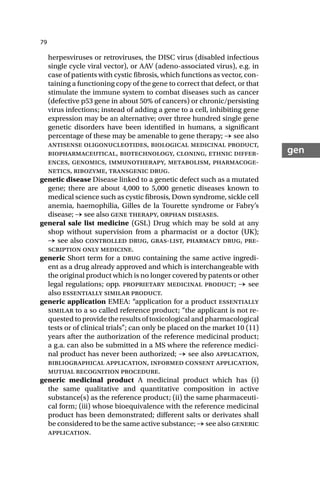 79
gen
herpesviruses or retroviruses, the DISC virus (disabled infectious
single cycle viral vector), or AAV (adeno-associated virus), e.g. in
case of patients with cystic fibrosis, which functions as vector, con-
taining a functioning copy of the gene to correct that defect, or that
stimulate the immune system to combat diseases such as cancer
(defective p53 gene in about 50% of cancers) or chronic/persisting
virus infections; instead of adding a gene to a cell, inhibiting gene
expression may be an alternative; over three hundred single gene
genetic disorders have been identified in humans, a significant
percentage of these may be amenable to gene therapy; → see also
antisense oligonucleotides, biological medicinal product,
biopharmaceutical, biotechnology, cloning, ethnic differ-
ences, genomics, immunotherapy, metabolism, pharmacoge-
netics, ribozyme, transgenic drug.
genetic disease Disease linked to a genetic defect such as a mutated
gene; there are about 4,000 to 5,000 genetic diseases known to
medical science such as cystic fibrosis, Down syndrome, sickle cell
anemia, haemophilia, Gilles de la Tourette syndrome or Fabry’s
disease; → see also gene therapy, orphan diseases.
general sale list medicine (GSL) Drug which may be sold at any
shop without supervision from a pharmacist or a doctor (UK);
→ see also controlled drug, gras-list, pharmacy drug, pre-
scription only medicine.
generic Short term for a drug containing the same active ingredi-
ent as a drug already approved and which is interchangeable with
the original product which is no longer covered by patents or other
legal regulations; opp. proprietary medicinal product; → see
also essentially similar product.
generic application EMEA: “application for a product essentially
similar to a so called reference product; “the applicant is not re-
quested to provide the results of toxicological and pharmacological
tests or of clinical trials”; can only be placed on the market 10 (11)
years after the authorization of the reference medicinal product;
a g.a. can also be submitted in a MS where the reference medici-
nal product has never been authorized; → see also application,
bibliographical application, informed consent application,
mutual recognition procedure.
generic medicinal product A medicinal product which has (i)
the same qualitative and quantitative composition in active
substance(s) as the reference product; (ii) the same pharmaceuti-
cal form; (iii) whose bioequivalence with the reference medicinal
product has been demonstrated; different salts or derivates shall
be considered to be the same active substance; → see also generic
application.
 
