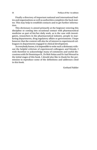 IX Preface of the 1st edition
Finally a directory of important national and international bod-
ies and organisations as well as authorities completes the back mat-
ter. This may help to establish contacts and to get further informa-
tion.
This dictionary is aimed primarily at the beginner entering this
discipline or coming into occasional contact with pharmaceutical
medicine as part of his/her daily work, as is the case with investi-
gators, researchers in the pharmaceutical industry, people in mar-
keting departments, drug regulatory affairs or governments. I hope
however that the content will also be of interest to experienced col-
leagues in departments engaged in clinical development.
As everybody knows, it is impossible to write such a dictionary with-
out the helpful criticism of experienced colleagues and friends. I
wish therefore to acknowledge many of comments and useful dis-
cussions with Dr Dominique B., Dr Bob Nolan and Dr Axel Wenzel in
the initial stages of this book. I should also like to thank for the per-
mission to reproduce some of the definitions and addresses cited
in this book.
Gerhard Nahler
 