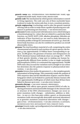 80
gen
generic name syn. international non-proprietary name; opp.
(registered) trade mark, trade name, brand name.
genetic code The mechanism by which genetic information is stored
in living organisms. The code uses sets of three nucleotide bases
(codons) to make the amino aids that, in turn, constitute proteins.
genetic engineering A technology used to alter the genetic material
of living cells in order to make them capable of producing new sub-
stances or performing new functions; → see biotechnology.
genie score Score constructed with laboratory data which belong to
a functional group (i.e. values that are related to a particular body
function, e.g. SGOT, SGPT, LDH, alkaline phosphate, bilirubin are
indicative of liver function); g.s. are used to study laboratory ab-
normality profiles of drugs for assessments of safety; g.s. from dif-
ferent body functions can also be combined to produce an overall
abnormality index.
genome The total hereditary material of a cell, comprising the entire
chromosomal set found in each nucleus of a given species; the hu-
man g. has approximately 2.9 billion bases corresponding to ap-
prox. 25,500 genes; the genomes of human and chimpanzees are
98.5% identical; human individuals share on average 99.7 – 99.9%
of their genetic identity; a large part in making one human be-
ing genetically different from another is due to single nucleotide
polymorphisms (SNPs); it is estimated that approximately 750,000
SNPs exist; they account for variations such as height or eye colour
but determine also the patients response to phamaceutical inter-
vention; → see also gene.
genomics Science that studies the genomes (i. e., the complete genetic
information) of living beings. This commonly entails the analysis of
DNA sequence data and the identification of genes; used for identi-
fying genes which can be linked to a particular disease; human cells
have approximately 25,000 genes of which more than 60 have been
linked to diseases up to now; → see also gene therapy.
genomics therapy → see gene therapy, proteomics.
genotoxicity Toxic effects upon genetic material (DNA) of cells, in-
ducing permanent and transmissible damages in the amount and/
or structure of the DNA (chromosomes); changes can occur as:
point mutations (with changes – substitution, addition or dele-
tion – in one or a few base pairs within a gene), as chromosomal
mutations (with microscopically detectable structural alterations)
or as genomic mutations (numerical aberrations with changes –
gain or loss – of chromosomes); → see also aneugen, clastogen,
micronucleus test, mutagenicity test, toxicity tests.
genotype Genetic make-up (configuration) of an individual or group;
→ see also phenotype.
 