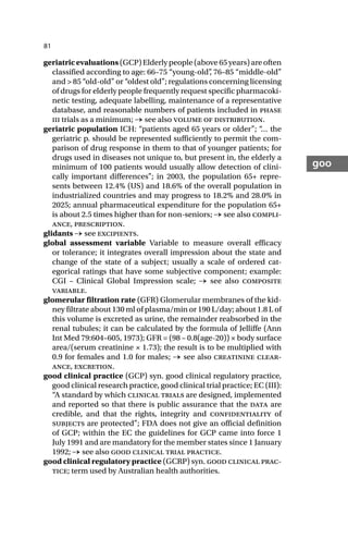 81
goo
geriatric evaluations (GCP) Elderly people (above 65 years) are often
classified according to age: 66–75 “young-old”
, 76–85 “middle-old”
and > 85 “old-old” or “oldest old”; regulations concerning licensing
of drugs for elderly people frequently request specific pharmacoki-
netic testing, adequate labelling, maintenance of a representative
database, and reasonable numbers of patients included in phase
iii trials as a minimum; → see also volume of distribution.
geriatric population ICH: “patients aged 65 years or older”; “
… the
geriatric p. should be represented sufficiently to permit the com-
parison of drug response in them to that of younger patients; for
drugs used in diseases not unique to, but present in, the elderly a
minimum of 100 patients would usually allow detection of clini-
cally important differences”; in 2003, the population 65+ repre-
sents between 12.4% (US) and 18.6% of the overall population in
industrialized countries and may progress to 18.2% and 28.0% in
2025; annual pharmaceutical expenditure for the population 65+
is about 2.5 times higher than for non-seniors; → see also compli-
ance, prescription.
glidants → see excipients.
global assessment variable Variable to measure overall efficacy
or tolerance; it integrates overall impression about the state and
change of the state of a subject; usually a scale of ordered cat-
egorical ratings that have some subjective component; example:
CGI – Clinical Global Impression scale; → see also composite
variable.
glomerular filtration rate (GFR) Glomerular membranes of the kid-
ney filtrate about 130 ml of plasma/min or 190 L/day; about 1.8 L of
this volume is excreted as urine, the remainder reabsorbed in the
renal tubules; it can be calculated by the formula of Jelliffe (Ann
Int Med 79:604–605, 1973); GFR = (98 – 0.8(age-20)) × body surface
area/(serum creatinine × 1.73); the result is to be multiplied with
0.9 for females and 1.0 for males; → see also creatinine clear-
ance, excretion.
good clinical practice (GCP) syn. good clinical regulatory practice,
good clinical research practice, good clinical trial practice; EC (III):
“A standard by which clinical trials are designed, implemented
and reported so that there is public assurance that the data are
credible, and that the rights, integrity and confidentiality of
subjects are protected”; FDA does not give an official definition
of GCP; within the EC the guidelines for GCP came into force 1
July 1991 and are mandatory for the member states since 1 January
1992; → see also good clinical trial practice.
good clinical regulatory practice (GCRP) syn. good clinical prac-
tice; term used by Australian health authorities.
 