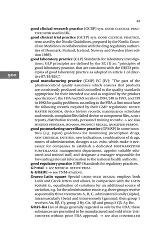 82
goo
good clinical research practice (GCRP) syn. good clinical prac-
tice; term used in UK.
good clinical trial practice (GCTP) syn. good clinical practice,
term used by the Nordic Guidelines, prepared by the Nordic Coun-
cil on Medicines in collaboration with the drug regulatory authori-
ties of Denmark, Finland, Iceland, Norway and Sweden (first edi-
tion 1989).
good laboratory practice (GLP) Standards for laboratory investiga-
tions; GLP principles are defined by the EC (I) as: “principles of
good laboratory practice, that are consistent with the OECD prin-
ciples of good laboratory practice as adopted in article 1 of direc-
tive 87/18/EEC”
.
good manufacturing practice (GMP) EC (IV): “The part of the
pharmaceutical quality assurance which ensures that products
are consistently produced and controlled to the quality standards
appropriate for their intended use and as required by the product
specification”; the FDA had 269 recalls in 1994, 248 in 1993, and 339
in 1992 for quality problems; according to the FDA, a firm must have
the following records required by their GMP regulations: device
master records, device history records, maintenance schedules
and records, complaint files/failed device or component files, audit
reports, distribution records, personnel training records; → see also
hygiene program, iso , product recall, qualified person.
good postmarketing surveillance practice (GPMSP) In some coun-
tries (e.g. Japan) guidelines for monitoring prescription drugs,
new chemical entities, new indications, combinations of drugs,
routes of administration, dosages a.s.o. exist, which make it nec-
essary for companies to establish a dedicated postmarketing
surveillance management department, appoint suitable edu-
cated and trained staff, and designate a manager responsible for
forwarding relevant information to the national health authority.
good regulatory practice (GRP) Standards for regulatory practices.
GP trial → see medical office trial.
GGRADE → see TNM-staging.
Graeco-Latin square Special cross-over design; employs both
Latin and Greek letters and allows, in comparison with the latin
square d., equalisation of variations for an additional source of
variation, e.g. for the administration route; e.g. three groups receive
sequentially three treatments A, B, C, administered orally (alpha),
intramuscularly (beta) and intravenously (gamma); then group 1
receives Aα, Bβ, Cγ, group 2 Bγ, Cα, Aβ and group 3 Cβ, Aγ, Bα.
GRAS-list List of drugs generally regarded as safe by the FDA; these
substances are permitted to be manufactured and sold over-the-
counter without prior FDA approval; → see also controlled
 