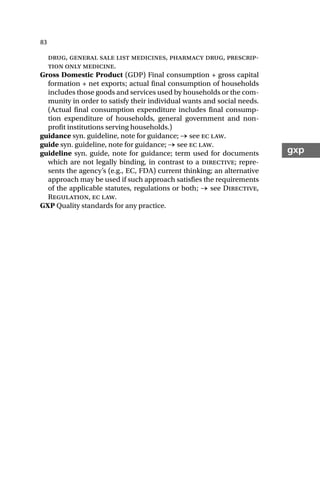 83
gxp
drug, general sale list medicines, pharmacy drug, prescrip-
tion only medicine.
Gross Domestic Product (GDP) Final consumption + gross capital
formation + net exports; actual final consumption of households
includes those goods and services used by households or the com-
munity in order to satisfy their individual wants and social needs.
(Actual final consumption expenditure includes final consump-
tion expenditure of households, general government and non-
profit institutions serving households.)
guidance syn. guideline, note for guidance; → see ec law.
guide syn. guideline, note for guidance; → see ec law.
guideline syn. guide, note for guidance; term used for documents
which are not legally binding, in contrast to a directive; repre-
sents the agency’s (e.g., EC, FDA) current thinking; an alternative
approach may be used if such approach satisfies the requirements
of the applicable statutes, regulations or both; → see Directive,
Regulation, ec law.
GXP Quality standards for any practice.
 