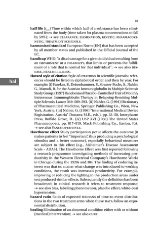 84
hal
half life (t1/2
) Time within which half of a substance has been elimi-
nated from the body (time taken for plasma concentrations to fall
by 50%); → see clearance, elimination, kinetic, pharmacoki-
netic, treatment schedule.
harmonised standard European Norm (EN) that has been accepted
by all member states and published in the Official Journal of the
EC.
handicap WHO: “a disadvantage for a given individual resulting from
an impairment or a disability, that limits or prevents the fulfill-
ment of a role that is normal for that individual”; → see also dis-
ease, health, illness.
Havard style of citation Style of citations in scientific journals; refer-
ences should be listed in alphabetical order and then by year. For
example: (i) Fazekas, F., Deisenhammer, F., Strasser-Fuchs, S., Nahler,
G., Mamoli, B. for the Austrian Immunoglobulin in Multiple Sclerosis
StudyGroup.(1997)RandomisedPlacebo-ControlledTrialofMonthly
Intravenous Immunoglobulin Therapy in Relapsing-Remitting Mul-
tiple Sclerosis, Lancet 349: 589–593. (ii) Nahler, G. (1994) Dictionary
of Pharmaceutical Medicine, Springer Publishing Co., Wien, New
York, Austria. (iii) Nahler, G. (1996) “International Medical Device
Registration. Austria” Donawa M.E., eds.), pp. 33–58, Interpharm
Press, Buffalo Grove, IL. (iv) USP XVI (1960) The United States
Pharmacopoeia, pp. 817–819, Mack Publishing Co., Easton, P.A.
→ see also Vancouver style.
Hawthorne effect Study participation per se affects the outcome (it
makes patients to feel “important”
, thus producing a psychological
stimulus and a better outcome), especially behavioral measures
are subject to this effect (e.g., Alzheimer’s Disease Assessment
Scale – ADAS). The Hawthorne Effect was first reported following
a research programme investigating methods of increasing pro-
ductivity in the Western Electrical Company’s Hawthorne Works
in Chicago during the 1920s and 30s. The finding of enduring in-
terest was that no matter what change was introduced to working
conditions, the result was increased productivity. For example,
improving or reducing the lighting in the production areas under
test produced similar effects. Subsequently the definition has been
broadened; in clinical research it refers to treatment response;
→ see also bias, labelling phenomenon, placebo effect, white-coat
hypertension.
hazard ratio Ratio of expected medians of time-to-event distribu-
tions in the two treatment arms when these data follow an expo-
nential distribution.
healing Elimination of an abnormal condition either with or without
(medical) intervention; → see also cure.
 
