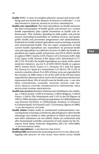 85
hea
health WHO: “a state of complete physical, mental and social well-
being and not merely the absence of disease or infirmity”; → see
also disability, disease, handicap, illness, impairments.
health care expenditure The total expenditure on health measures
the final consumption of health goods and services (i.e. current
health expenditure) plus capital investment in health care in-
frastructure. This includes spending by both public and private
sources (including households) on medical services and goods,
public health and prevention programmes and administration.
Excluded are health-related expenditure such as training, research
and environmental health. The two major components of total
current health expenditure are: expenditure on personal health
care and expenditure on collective services. In 2005, the health ex-
penditure per capita, public and private, was (US $, OECD, Health
at a glance 2007): Austria 3,519, France 3,374, Germany 3,287, Italy
2,532, Japan 2,358, Norway 4,364, Spain 2,331, Switzerland 4,177,
UK 2,724, US 6,401; the health expenditure as a share of the gross
domestic product, was (in % of GDP, OECD, Health at a glance
2007): Austria 10.2%, France 11.1, Germany 10.7, Italy 8.9, Japan
8.0, Norway 9.1, Spain 8.2, Switzerland 11.6, UK 8.3, US 15.3%; in
western countries about 35 to 50% of these costs are expended for
the elderly; in 2000, about 1.4% of the GDP of the EU have been
expended for pharmaceutical, and costs for pharmaceuticals have
represented about 16% of overall costs for health care; → see also
drug consumption, economic analyses, health care ser-
vices, medical culture, pharmaceutical expenditure, price
regulatory scheme, prescription.
health care services densities of doctors per inhabitants vary widely,
e.g. 1/248 in Austria, 1/293 in Germany, 1/299 in Belgium, 1/328 in
France, 1/420 in The Netherlands and 1/472 in the US (figures of
1995 to 1996); densities of beds per population of 1,000 inhabitants
vary between 3.8 (USA), 4.1 (Netherlands, Sweden), 5.3 (France),
6.3 (Switzerland), 6.8 (Austria) and 7.3 (Germany; figures of 1989);
→ see also medical culture.
health claims Claims made in commercial communications con-
cerning foods as having a nutritional, physiological or other health
advantage over similar or other products to which such nutrients
and other substances are not added; claims are authorised only
after harmonised scientific assessment of such claims by the Eu-
ropean Food Safety Authority (Regulation (EC) No 1924/2006);
→ see functional food.
health expenditures → see health care costs.
health profile Instrument for measuring quality of life, often over-
lapping with quality of life scale, well-being scale; health
 