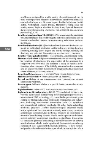 86
hea
profiles are designed for a wide variety of conditions and can be
used to compare the effects of interventions in different diseases;
examples for h.p.s are: Sickness Impact Profile, McMaster Health
Index, Nottingham Health Profile, Hamilton’s rating scale for
anxiety states, Taylor’s Manifest Anxiety Scale, Eysenck Personal-
ity Inventory (measuring whether or not a subject has a neurotic
personality), a.s.o.
health-related quality of life (HRQOL) Narrower term than quality
of life; it includes that well being of a patient is influenced also by
factors unrelated to disease or treatment e.g. education, environ-
ment a.s.o.
health utilities index (HUI) Index for classification of the health sta-
tus of an individual; attributes to this index are: seeing, hearing,
speaking, walking, use of fingers and hands, feelings, memory and
thinking, and pain and discomfort; → see also quality of life.
healthy-year equivalent (HYE) → see quality adjusted life year.
Heaton–Ward effect Subjective assessments can be severely biased
by violation of blinding or the expectation of the observer: in a
supposed cross-over trial the observer is likely to report a dete-
rioration after cross-over if he initially assumed an improvement
and an improvement in those he first imagined had not occurred;
→ see also bias, blinding, design.
heart insufficiency score → see New York Heart Association.
Helsinki declaration → see declaration of helsinki.
herbal medicines → see phytomedicines, traditional herbal
medicinal product.
heterocygote Different alleles at a specific locus; → see also homo-
cygote.
high level term → see WHO adverse reaction terminology.
high-tech medicinal products EC (I): “A): medicinal products de-
veloped by means of the following biotechnological processes: (1)
recombinant DNA technology, (2) controlled expression of genes
coding for biologically active proteins in prokaryotes and eukary-
otes, including transformed mammalian cells, (3) hybridoma
and monoclonal antibody methods; B): other high-technology
medicinal products: (1) other biotechnological processes which,
in the opinion of the competent authority concerned, constitute
a significant innovation, (2) medicinal products ad-ministered by
means of new delivery systems which, in the opinion of the com-
petent authority concerned, constitute a significant innovation,
(3) medicinal products containing a new substance or an entirely
new indication which, in the opinion of the competent authority
concerned, is of significant therapeutic interest, (4) new medici-
nal products based on radio-isotopes which, in the opinion of the
 