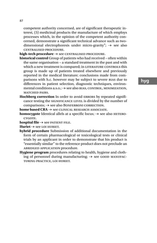 87
hyg
competent authority concerned, are of significant therapeutic in-
terest, (5) medicinal products the manufacture of which employs
processes which, in the opinion of the competent authority con-
cerned, demonstrate a significant technical advance such as two-
dimensional electrophoresis under micro-gravity”; → see also
centralised procedure.
high-tech procedure → see centralised procedure.
historical control Group of patients who had received – often within
the same organisation – a standard treatment in the past and with
which a new treatment is compared; in literature controls this
group is made up of patients treated elsewhere and previously
reported in the medical literature; conclusions made from com-
parisons with h.c. however may be subject to severe bias due to
differences in patient selection, diagnostic techniques, environ-
mental conditions a.s.o.; → see also bias, control, minimization,
matched pairs.
Hochberg correction In order to avoid errors by repeated signifi-
cance testing the significance level is divided by the number of
comparisons; → see also Bonferroni correction.
home based CRA → see clinical research associate.
homocygote Identical allels at a specific locus; → see also hetero-
cygote.
hospital file → see patient file.
Huriet → see loi huriet.
hybrid procedure Submission of additional documentation in the
form of certain pharmacological or toxicological tests or clinical
trials by an applicant in order to demonstrate that his product is
“essentially similar” to the reference product does not preclude an
abridged application procedure.
Hygiene program procedures relating to health, hygiene and cloth-
ing of personnel during manufacturing; → see good manufac-
turing practice, loi huriet.
 