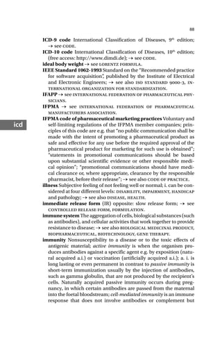 88
icd
ICD-9 code International Classification of Diseases, 9th
edition;
→ see code.
ICD-10 code International Classification of Diseases, 10th
edition;
(free access: http://www.dimdi.de); → see code.
ideal body weight → see lorentz formula.
IEEE Standard 1062-1993 Standard on the “Recommended practice
for software acquisition”
, published by the Institute of Electrical
and Electronic Engineers; → see also iso standard -, in-
terrnational organization for standardization.
IFAPP → see international federation of pharmaceutical phy-
sicians.
IFPMA → see international federation of pharmaceutical
manufacturers association.
IFPMA code of pharmaceutical marketing practices Voluntary and
self-limiting regulations of the IFPMA member companies; prin-
ciples of this code are e.g. that “no public communication shall be
made with the intent of promoting a pharmaceutical product as
safe and effective for any use before the required approval of the
pharmaceutical product for marketing for such use is obtained”;
“statements in promotional communications should be based
upon substantial scientific evidence or other responsible medi-
cal opinion”; “promotional communications should have medi-
cal clearance or, where appropriate, clearance by the responsible
pharmacist, before their release”; → see also code of practice.
illness Subjective feeling of not feeling well or normal; i. can be con-
sidered at four different levels: disability, impairment, handicap
and pathology; → see also disease, health.
immediate release form (IR) opposite: slow release form; → see
controlled release form, formulation.
immune system The aggregation of cells, biological substances (such
as antibodies), and cellular activities that work together to provide
resistance to disease; → see also biological medicinal product,
biopharmaceutical, biotechnology, gene therapy.
immunity Nonsusceptibility to a disease or to the toxic effects of
antigenic material; active immunity is when the organism pro-
duces antibodies against a specific agent e.g. by exposition (natu-
ral acquired a.i.) or vaccination (artificially acquired a.i.); a. i. is
long lasting or even permanent in contrast to passive immunity is
short-term immunization usually by the injection of antibodies,
such as gamma globulin, that are not produced by the recipient’s
cells. Naturally acquired passive immunity occurs during preg-
nancy, in which certain antibodies are passed from the maternal
into the foetal bloodstream; cell-mediated immunity is an immune
response that does not involve antibodies or complement but
 