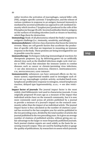 89
imp
rather involves the activation of macrophages, natural killer cells
(NK), antigen-specific cytotoxic T-lymphocytes, and the release of
various cytokines in response to an antigen; humoral immunity is
mediated by secreted antibodies (as opposed to cell-mediated im-
munity which involves T lymphocytes) produced in the cells of the
B lymphocyte lineage (B cell). Secreted antibodies bind to antigens
on the surfaces of invading microbes (such as viruses or bacteria),
which flags them for destruction.
immunology Study of all phenomena related the body’s response to
antigenic challenge (i.e., immunity, sensitivity, and allergy).
immunmodulators A diverse class of proteins that boost the immune
system. Many are cell growth factors that accelerate the produc-
tion of specific cells that are important in mounting an immune
response in the body. These proteins are being investigated for use
in possible cures for cancer.
immunotherapy Techniques inducing immunological reactions for
therapeutic purposes; (e.g. by delivering genes via an artificially
altered virus such as the disabled infectious single cycle viral vec-
tor or DISC virus) that stimulate the immune system to combat
diseases such as cancer or chronic/persisting virus infections;
→ see also biological medicinal product, biopharmaceuti-
cal, biotechnology, gene therapy.
immunotoxicity substances can have untoward effects on the im-
mune system; experimental models used to investigate such ef-
fects are e.g. macrophagic cytolytic activity, occluded batch tests,
lymphocyte proliferative response to mitogens, mixed lymphocyte
reaction, delayed type hypersensitivity, a.s.o.; → see also toxic-
ity.
impact factor of journals The journal impact factor is the most
widely cited bibliometric tool used to characterise journals. It was
originally proposed 50 years ago as a measure of the impact that
individual articles have on the research community, but it is now
more commonly used across all articles published by a journal
to provide a measure of a journal’s impact on the research com-
munity rather than the impact of an individual article. The journal
impact factor is thus calculated as the number of citations a jour-
nal has received in the last complete year for articles published in
the two preceding years, divided by the total number of articles the
journal published in the two preceding years. So it gives an average
number of citations of published articles, without giving any un-
fair advantage to the larger or more frequently published journals.
Such journal citation reports are used widely as the basis for as-
sessing research output. They are used by funding bodies to gauge
the quality of publications, by researchers to assess which journals
 